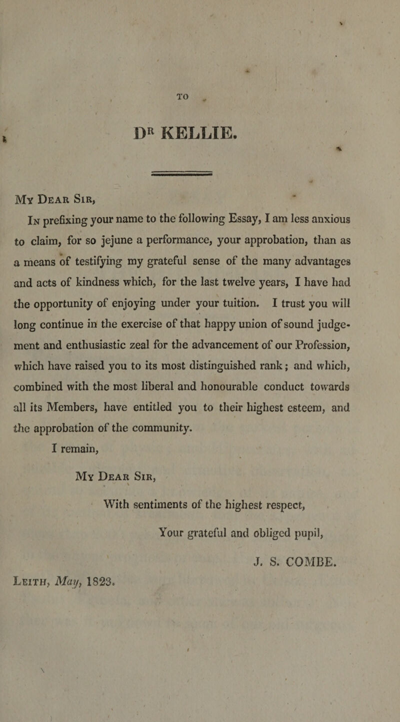 TO ^ DR KELLIE. My Dear Sir, In prefixing your name to the following Essay, I am less anxious to claim, for so jejune a performance, your approbation, than as a means of testifying my grateful sense of the many advantages and acts of kindness which, for the last twelve years, I have had the opportunity of enjoying under your tuition. I trust you will long continue in the exercise of that happy union of sound judge¬ ment and enthusiastic zeal for the advancement of our Profession, which have raised you to its most distinguished rank; and which, combined with the most liberal and honourable conduct towards all its Members, have entitled you to their highest esteem, and the approbation of the community. I remain, My Dear Sir, , \ • With sentiments of the highest respect, Your grateful and obliged pupil, J. S. COMBE. Leith, Maij^ 1823. 1