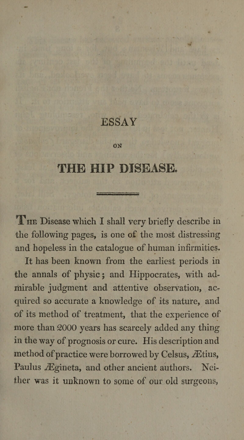 ESSAY ON t THE HIP DISEASE. THE Disease which I shall very briefly describe in the following pages, is one of the most distressing and hopeless in the catalogue of human infirmities. It has been known from the earliest periods in the annals of physic; and Hippocrates, with ad- ihirable judgment and attentive observation, ac¬ quired so accurate a knowledge of its nature, and of its method of treatment, that the experience of more than 2000 years has scarcely added any thing in the way of prognosis or cure. His description and method of practice were borrowed by Celsus, ^tius, Paulus iEgineta, and other ancient authors. Nei¬ ther was it unknown to some of our old surgeons,