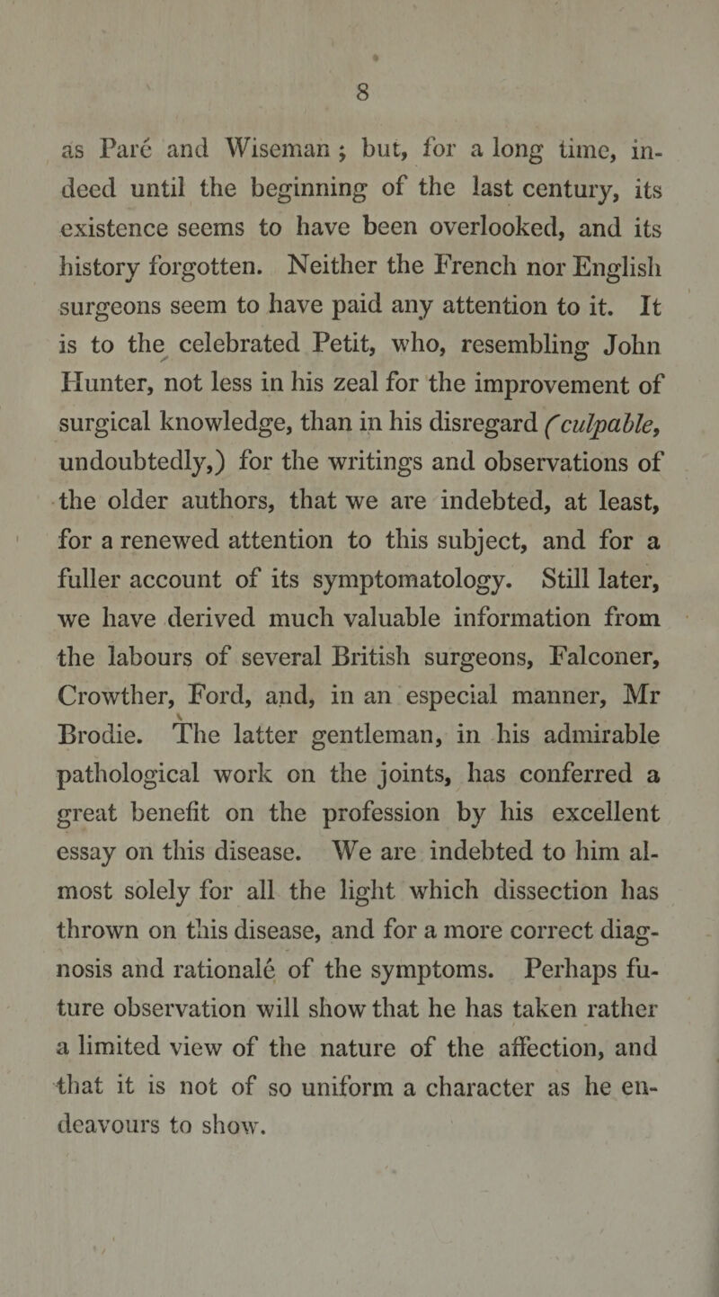 as Pare and Wiseman ; but, for a long time, in¬ deed until the beginning of the last century, its existence seems to have been overlooked, and its history forgotten. Neither the French nor English surgeons seem to have paid any attention to it. It is to the celebrated Petit, who, resembling John blunter, not less in his zeal for the improvement of surgical knowledge, than in his disregard (culpaUe, undoubtedly,) for the writings and observations of the older authors, that we are indebted, at least, for a renewed attention to this subject, and for a fuller account of its symptomatology. Still later, we have derived much valuable information from the labours of several British surgeons. Falconer, Crowther, Ford, and, in an especial manner, Mr Brodie. The latter gentleman, in his admirable pathological work on the joints, has conferred a great benefit on the profession by his excellent essay on this disease. We are indebted to him al¬ most solely for all the light which dissection has thrown on this disease, and for a more correct diag¬ nosis and rationale of the symptoms. Perhaps fu¬ ture obsei’vation will show that he has taken rather a limited view of the nature of the affection, and that it is not of so uniform a character as he en¬ deavours to show.