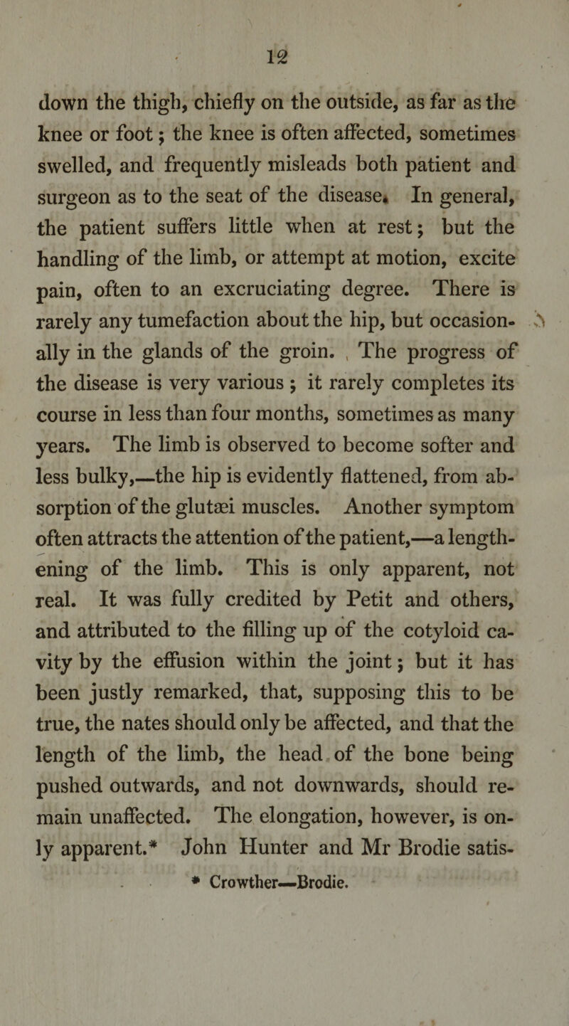 down the thigh, chiefly on the outside, as far as the knee or foot j the knee is often affected, sometimes swelled, and frequently misleads both patient and surgeon as to the seat of the disease* In general, the patient suffers little when at rest; but the handling of the limb, or attempt at motion, excite pain, often to an excruciating degree. There is rarely any tumefaction about the hip, but occasion- ^ ally in the glands of the groin. , The progress of the disease is very various ; it rarely completes its course in less than four months, sometimes as many years. The limb is observed to become softer and less bulky,—the hip is evidently flattened, from ab¬ sorption of the glutgei muscles. Another symptom often attracts the attention of the patient,—a length¬ ening of the limb. This is only apparent, not real. It was fully credited by Petit and others, « and attributed to the filling up of the cotyloid ca¬ vity by the effusion within the joint; but it has been justly remarked, that, supposing this to be true, the nates should only be affected, and that the length of the limb, the head of the bone being pushed outwards, and not downwards, should re¬ main unaffected. The elongation, however, is on¬ ly apparent.* John Hunter and Mr Brodie satis- ♦ Crowther—Brodie.