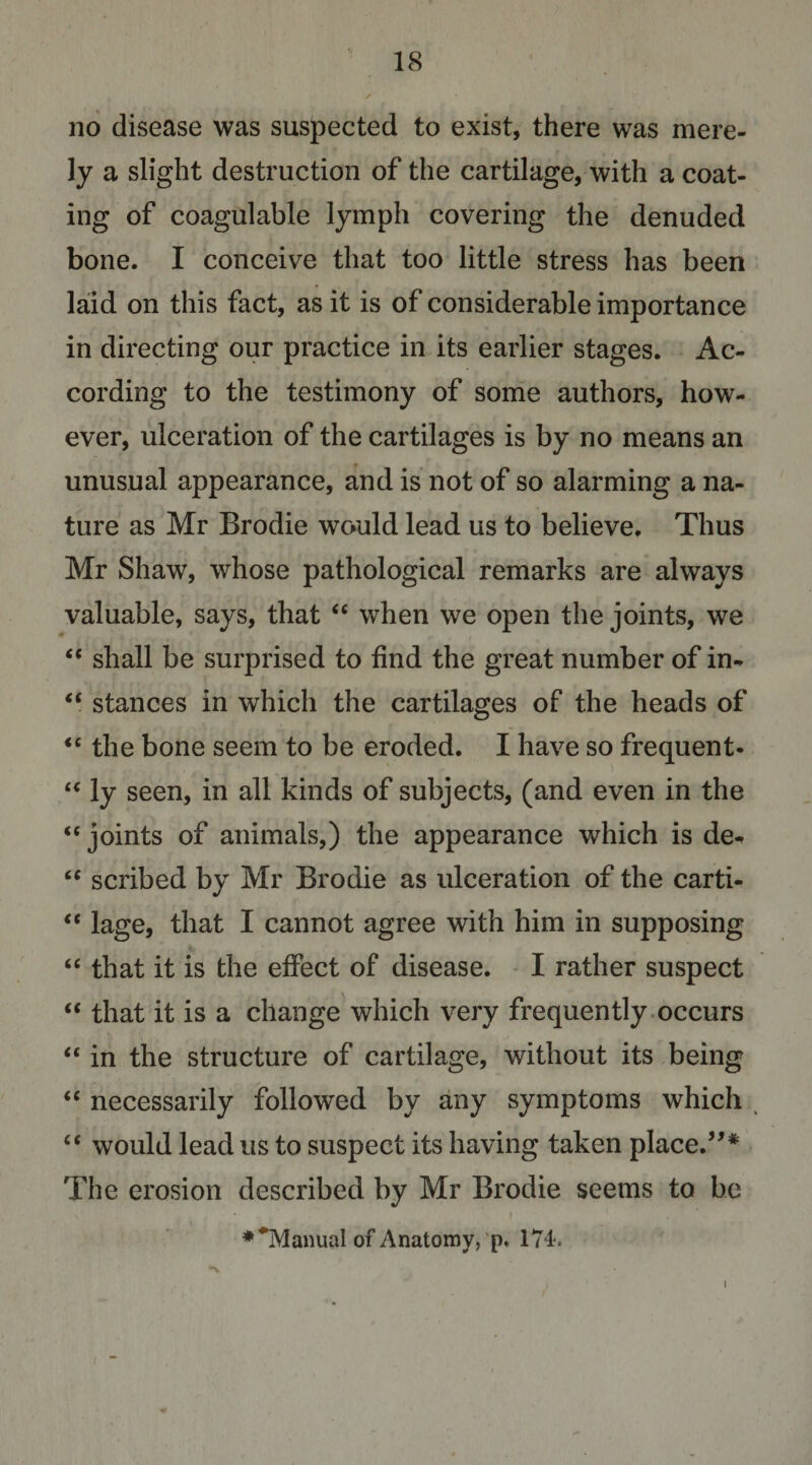 no disease was suspected to exist, there was mere¬ ly a slight destruction of the cartilage, with a coat¬ ing of coagulable lymph covering the denuded bone. I conceive that too little stress has been laid on this fact, as it is of considerable importance in directing our practice in its earlier stages. Ac¬ cording to the testimony of some authors, how¬ ever, ulceration of the cartilages is by no means an unusual appearance, and is not of so alarming a na¬ ture as Mr Brodie would lead us to believe. Thus Mr Shaw, whose pathological remarks are always valuable, says, that “ when we open the joints, we shall be surprised to find the great number of in- ‘‘ stances in which the cartilages of the heads of ‘‘the bone seem to be eroded. I have so frequent- “ ly seen, in all kinds of subjects, (and even in the “joints of animals,) the appearance which is de^ “ scribed by Mr Brodie as ulceration of the carti- “ lage, that I cannot agree with him in supposing “ that it is the effect of disease. - I rather suspect “ that it is a change which very frequently.occurs “ in the structure of cartilage, without its being “ necessarily followed by any symptoms which , “ would lead us to suspect its having taken place.’'* The erosion described by Mr Brodie seems to be \ ♦^anualofAnatomy,‘p. 174.