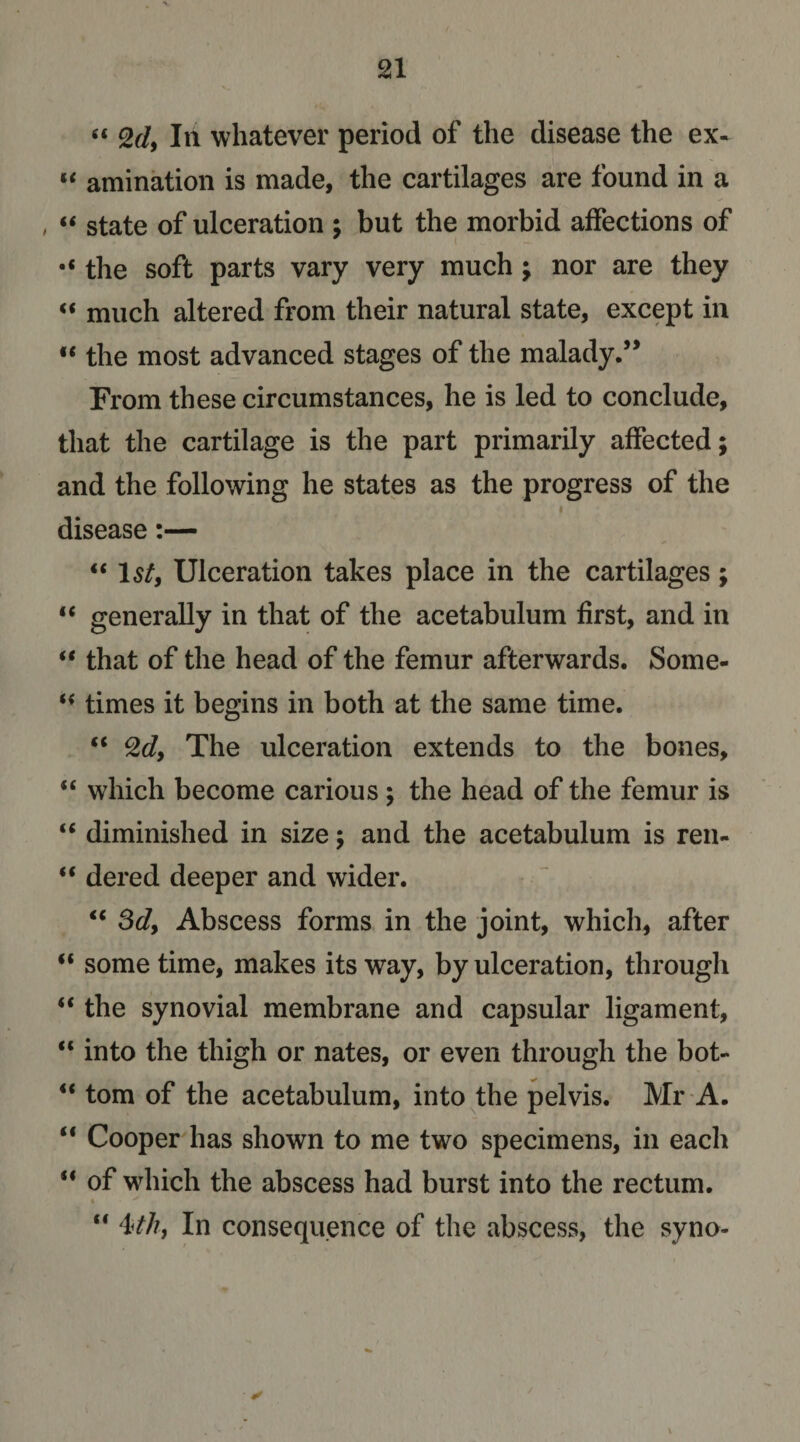 III whatever period of the disease the ex« “ amination is made, the cartilages are found in a , ‘‘ state of ulceration ; but the morbid affections of the soft parts vary very much; nor are they much altered from their natural state, except in “ the most advanced stages of the malady.’* From these circumstances, he is led to conclude, that the cartilage is the part primarily affected; and the following he states as the progress of the I disease:— “ Isf, Ulceration takes place in the cartilages; “ generally in that of the acetabulum first, and in that of the head of the femur afterwards. Some- times it begins in both at the same time. “ ^dy The ulceration extends to the bones, “ which become carious ; the head of the femur is “ diminished in size; and the acetabulum is ren- “ dered deeper and wider. ‘‘ Sdy Abscess forms in the joint, which, after “ some time, makes its way, by ulceration, through “ the synovial membrane and capsular ligament, “ into the thigh or nates, or even through the bot- ** tom of the acetabulum, into the pelvis. Mr A. “ Cooper has shown to me two specimens, in each “ of which the abscess had burst into the rectum. % “ i4hy In consequence of the abscess, the syno-