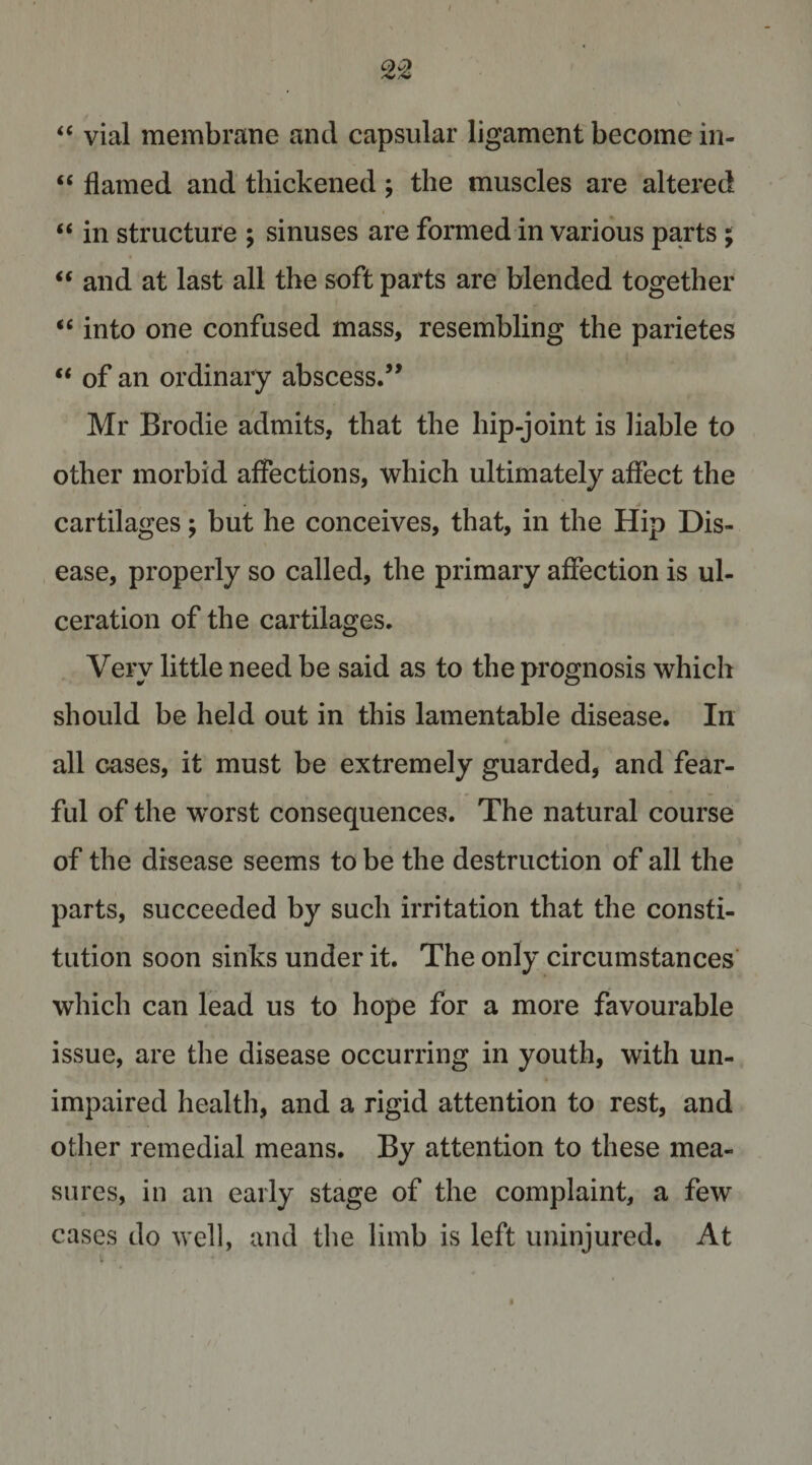 “ vial membrane and capsular ligament become in- “ flamed and thickened; the muscles are altered “ in structure ; sinuses are formed in various parts ; “ and at last all the soft parts are blended together ‘‘ into one confused mass, resembling the parietes “ of an ordinary abscess.’* Mr Brodie admits, that the hip-joint is liable to other morbid affections, which ultimately affect the cartilages; but he conceives, that, in the Hip Dis- , ease, properly so called, the primary affection is ul¬ ceration of the cartilages. Very little need be said as to the prognosis which should be held out in this lamentable disease. In all cases, it must be extremely guarded, and fear¬ ful of the w^orst consequences. The natural course of the disease seems to be the destruction of all the parts, succeeded by such irritation that the consti¬ tution soon sinks under it. The only circumstances’ which can lead us to hope for a more favourable issue, are the disease occurring in youth, with un¬ impaired health, and a rigid attention to rest, and other remedial means. By attention to these mea¬ sures, in an early stage of the complaint, a few cases do well, and the limb is left uninjured. At