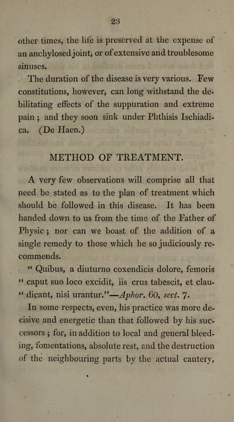 23 ■ other times, the life is preserved at the expense of an anchylosed joint, or of extensive arid troublesome sinuses. The duration of the disease is very various. Few constitutions, however, can long withstand the de¬ bilitating effects of the suppuration and extreme pain ; and they soon sink under Phthisis Ischiadi- ca. (De Haen.) METHOD OF TREATMENT. A very few observations will comprise all that need be stated as to the plan of treatment which should be followed in this disease. It has been handed down to us from the time of the Father of I Physic ; nor can we boast of the addition of a single remedy to those which he so judiciously re¬ commends. ‘‘ Quibus, a diuturno coxendicis dolore, femoris “ caput suo loco excidit, iis crus tabescit, et clau- dicant, nisi urantur.’’—Aphor. 60, sect. 7. In some respects, even, his practice was more de¬ cisive and energetic than that followed by his suc¬ cessors ; for, in addition to local and genei’al bleed¬ ing, fomentations, absolute rest, and the destruction of the neighbouring parts by the actual cautery, \