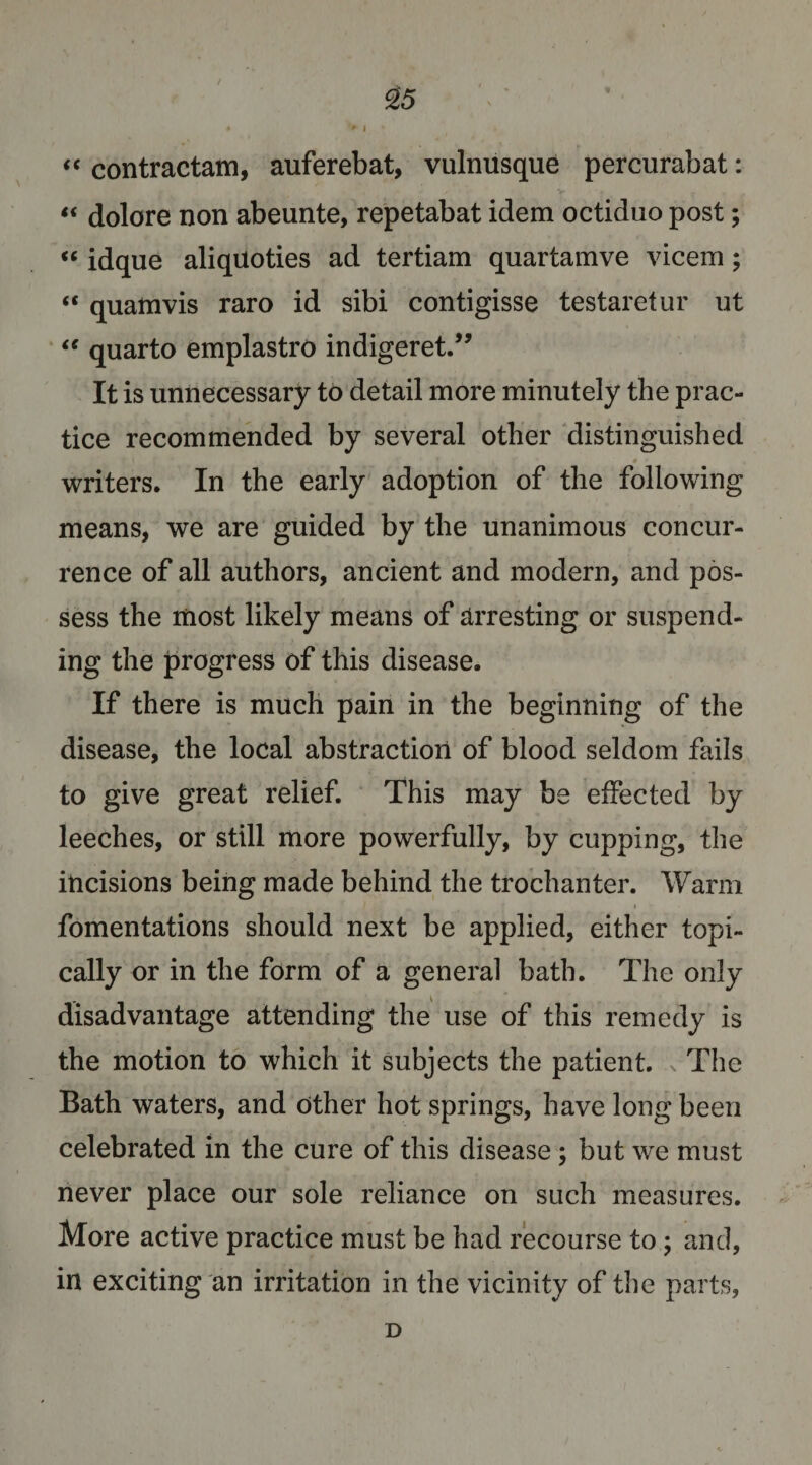 contractam, auferebat, vulnusque percurabat: “ dolore non abeunte, repetabat idem octiduo post; ‘‘ idque aliqiioties ad tertiam quartamve vicem; “ quamvis raro id sibi contigisse testaretur ut ‘‘ quarto emplastro indigeret.” It is unnecessary to detail more minutely the prac¬ tice recommended by several other distinguished writers. In the early adoption of the following means, we are guided by the unanimous concur¬ rence of all authors, ancient and modern, and pos¬ sess the most likely means of arresting or suspend¬ ing the progress of this disease. If there is much pain in the beginning of the disease, the local abstraction of blood seldom fails to give great relief. This may be effected by leeches, or still more powerfully, by cupping, the incisions being made behind the trochanter. Warm fomentations should next be applied, either topi¬ cally or in the form of a general bath. The only disadvantage attending the use of this remedy is the motion to which it subjects the patient. The Bath waters, and other hot springs, have long been celebrated in the cure of this disease ; but we must never place our sole reliance on such measures. More active practice must be had recourse to; and, in exciting an irritation in the vicinity of the parts, D