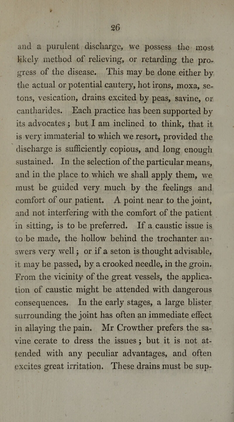 * 26 and a purulent discharge, we possess the most Mkely method of relieving, or retarding the pro¬ gress of the disease. This may be done either by the actual or potential cautery, hot irons, moxa, se- tons, vesication, drains excited by peas, savine, or cantliarides. Each practice has been supported by its advocates ; but I am inclined to think, that it is very immaterial to which we resort, provided the discharge is sufficiently copious, and long enough sustained. In the selection of the particular means, and in the place to which we shall apply them, we must be guided very much by the feelings and comfort of our patient. A point near to the joint, and not interfering with the comfort of the patient in sitting, is to be preferred. If a caustic issue is to be made, the hollow behind the trochanter an¬ swers very well; or if a seton is thought advisable, it may be passed, by a crooked needle, in the groin. From the vicinity of the great vessels, the applica¬ tion of caustic might be attended with dangerous consequences, In the early stages, a large blister surrounding the joint has often an immediate effect in allaying the pain. Mr Crowther prefers the sa¬ vine cerate to dress the issues; but it is not at¬ tended with any peculiar advantages, and often excites great irritation. These drains must be sup-