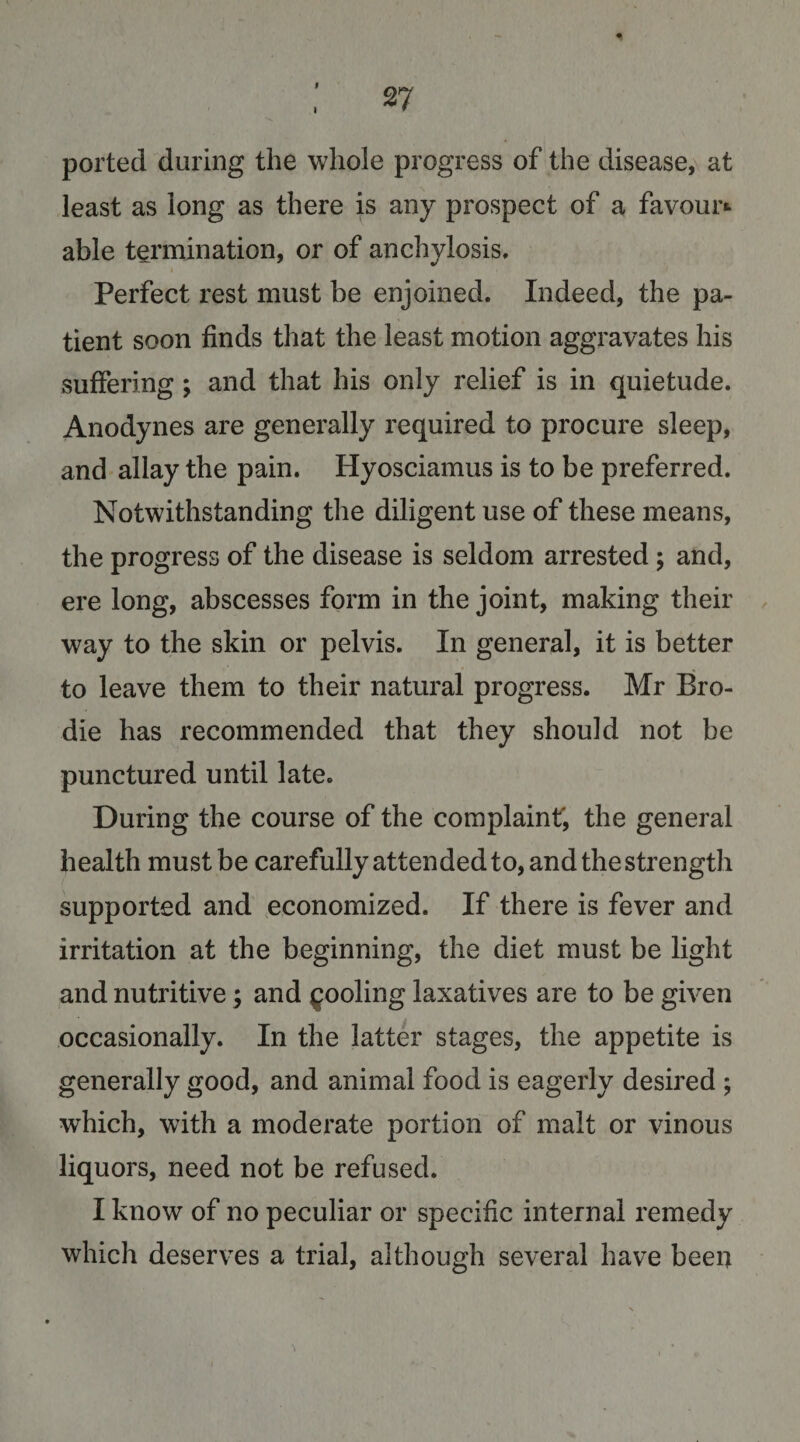 4 ; 27 ported during the whole progress of the disease, at least as long as there is any prospect of a favour*- able termination, or of anchylosis. Perfect rest must be enjoined. Indeed, the pa¬ tient soon finds that the least motion aggravates his suffering; and that his only relief is in quietude. Anodynes are generally required to procure sleep, and allay the pain. Hyosciamus is to be preferred. Notwithstanding the diligent use of these means, the progress of the disease is seldom arrested ; and, ere long, abscesses form in the joint, making their , way to the skin or pelvis. In general, it is better to leave them to their natural progress. Mr Bro- die has recommended that they should not be punctured until late. During the course of the complainf, the general health must be carefully attended to, and the strength supported and economized. If there is fever and irritation at the beginning, the diet must be light and nutritive; and pooling laxatives are to be given occasionally. In the latter stages, the appetite is generally good, and animal food is eagerly desired ; which, with a moderate portion of malt or vinous liquors, need not be refused. I know of no peculiar or specific internal remedy which deserves a trial, although several have been