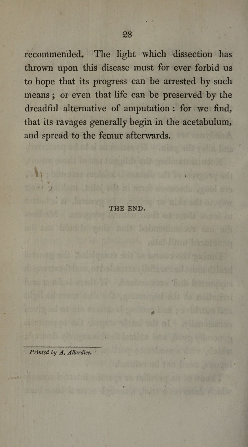 recommended. The light which dissection has thrown upon this disease must for ever forbid us to hope that its progress can be arrested by such means; or even that life can be preserved by the dreadful alternative of amputation : for we find, that its ravages generally begin in the acetabulum, and spread to the femur afterwards. I • %' ■ ■ THE END. 4 • 0 I Printed hy A, Altar dice, ' i /