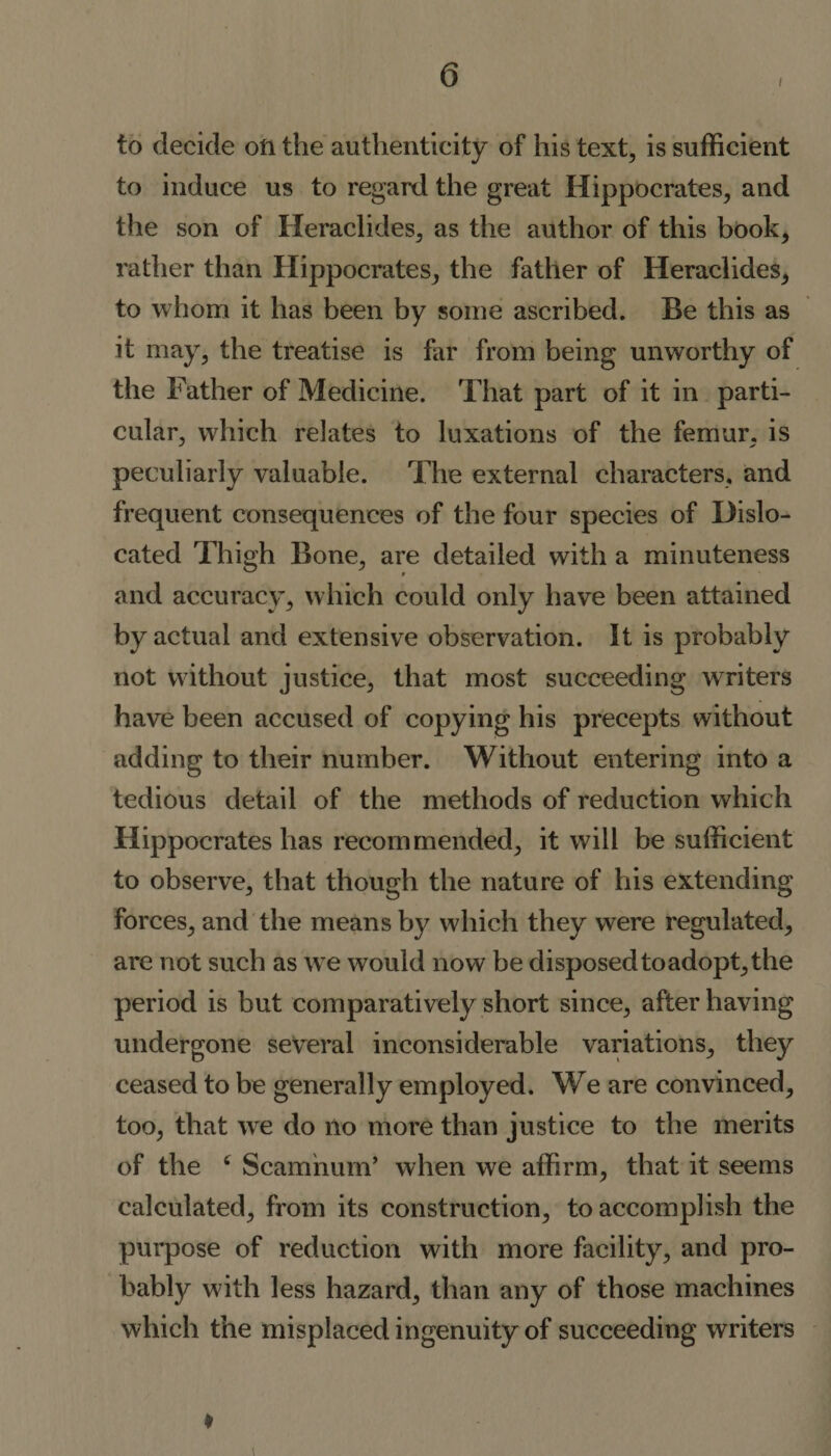 &lt;3 i to decide oil the authenticity of his text, is sufficient to induce us to regard the great Hippocrates, and the son of Heraclides, as the author of this book, rather than Hippocrates, the father of Heraclides, to whom it has been by some ascribed. Be this as it may, the treatise is far from being unworthy of the Father of Medicine. That part of it in parti¬ cular, which relates to luxations of the femur, is peculiarly valuable. The external characters, and frequent consequences of the four species of Dislo¬ cated Thigh Bone, are detailed with a minuteness and accuracy, which could only have been attained by actual and extensive observation. It is probably not without justice, that most succeeding writers have been accused of copying his precepts without adding to their number. Without entering into a tedious detail of the methods of reduction which Hippocrates has recommended, it will be sufficient to observe, that though the nature of his extending forces, and the means by which they were regulated, are not such as we would now be disposedtoadopt,the period is but comparatively short since, after having undergone several inconsiderable variations, they ceased to be generally employed. We are convinced, too, that we do no more than justice to the merits of the c Scamnurn’ when we affirm, that it seems calculated, from its construction, to accomplish the purpose of reduction with more facility, and pro¬ bably with less hazard, than any of those machines which the misplaced ingenuity of succeeding writers ♦