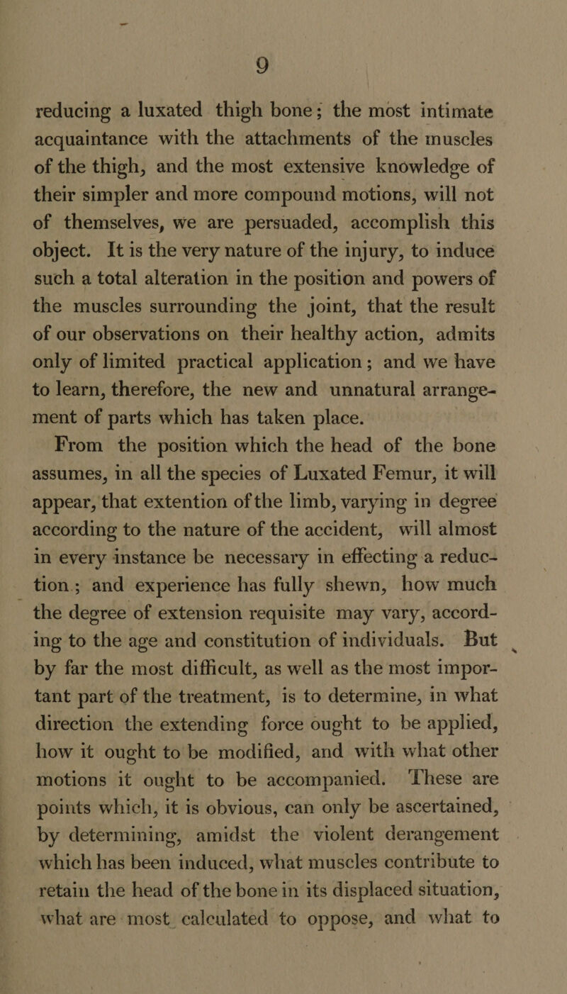 reducing a luxated thigh bone; the most intimate acquaintance with the attachments of the muscles of the thigfq and the most extensive knowledge of their simpler and more compound motions, will not of themselves, we are persuaded, accomplish this object. It is the very nature of the injury, to induce such a total alteration in the position and powers of the muscles surrounding the joint, that the result of our observations on their healthy action, admits only of limited practical application ; and we have to learn, therefore, the new and unnatural arrange¬ ment of parts which has taken place. From the position which the head of the bone assumes, in all the species of Luxated Femur, it will appear, that extention of the limb, varying in degree according to the nature of the accident, will almost in every instance be necessary in effecting a reduc¬ tion ; and experience has fully shewn, how much the degree of extension requisite may vary, accord¬ ing to the age and constitution of individuals. But by far the most difficult, as well as the most impor¬ tant part of the treatment, is to determine, in what direction the extending force ought to be applied, how it ought to be modified, and with what other motions it ought to be accompanied. These are points which, it is obvious, can only be ascertained, by determining, amidst the violent derangement which has been induced, what muscles contribute to retain the head of the bone in its displaced situation, what are most calculated to oppose, and what to