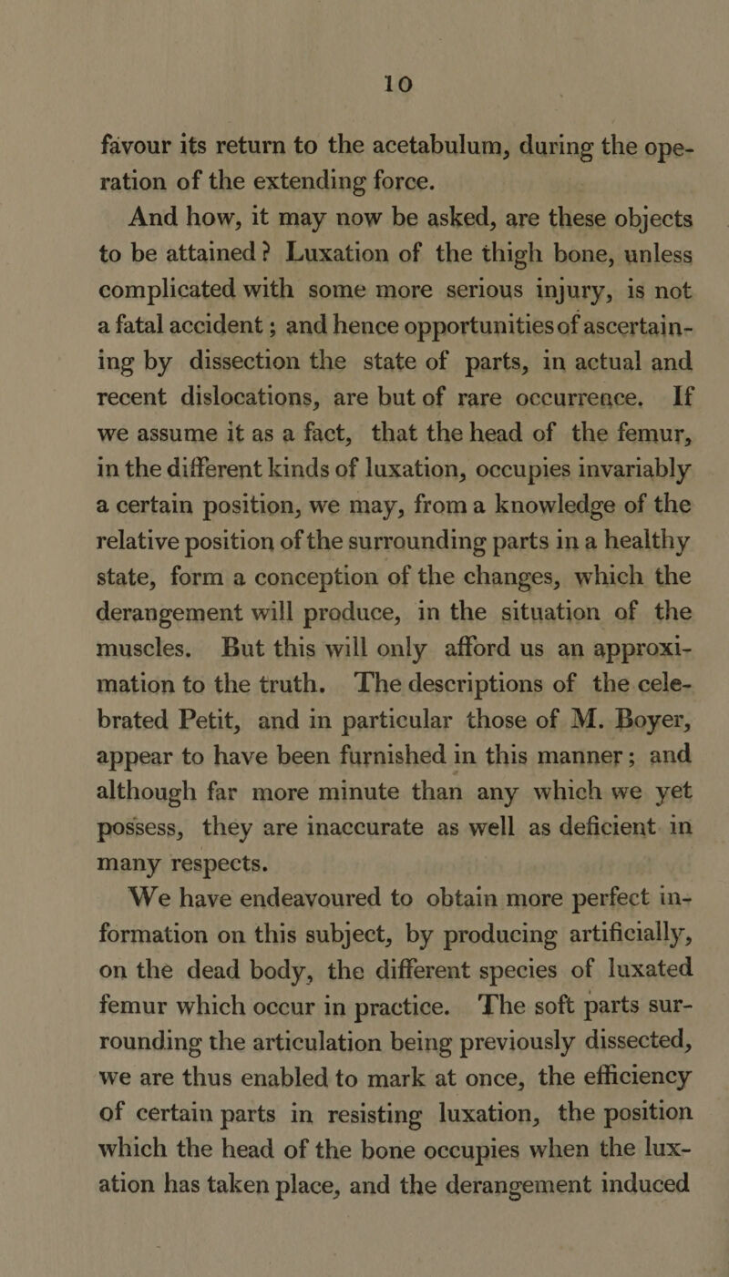 favour its return to the acetabulum, during the ope¬ ration of the extending force. And how, it may now be asked, are these objects to be attained ? Luxation of the thigh bone, unless complicated with some more serious injury, is not a fatal accident; and hence opportunities of ascertain¬ ing by dissection the state of parts, in actual and recent dislocations, are but of rare occurrence. If we assume it as a fact, that the head of the femur, in the different kinds of luxation, occupies invariably a certain position, we may, from a knowledge of the relative position of the surrounding parts in a healthy state, form a conception of the changes, which the derangement will produce, in the situation of the muscles. But this will only afford us an approxi¬ mation to the truth. The descriptions of the cele¬ brated Petit, and in particular those of M. Boyer, appear to have been furnished in this manner; and although far more minute than any which we yet possess, they are inaccurate as well as deficient in many respects. We have endeavoured to obtain more perfect in¬ formation on this subject, by producing artificially, on the dead body, the different species of luxated femur which occur in practice. The soft parts sur¬ rounding the articulation being previously dissected, we are thus enabled to mark at once, the efficiency of certain parts in resisting luxation, the position which the head of the bone occupies when the lux¬ ation has taken place, and the derangement induced