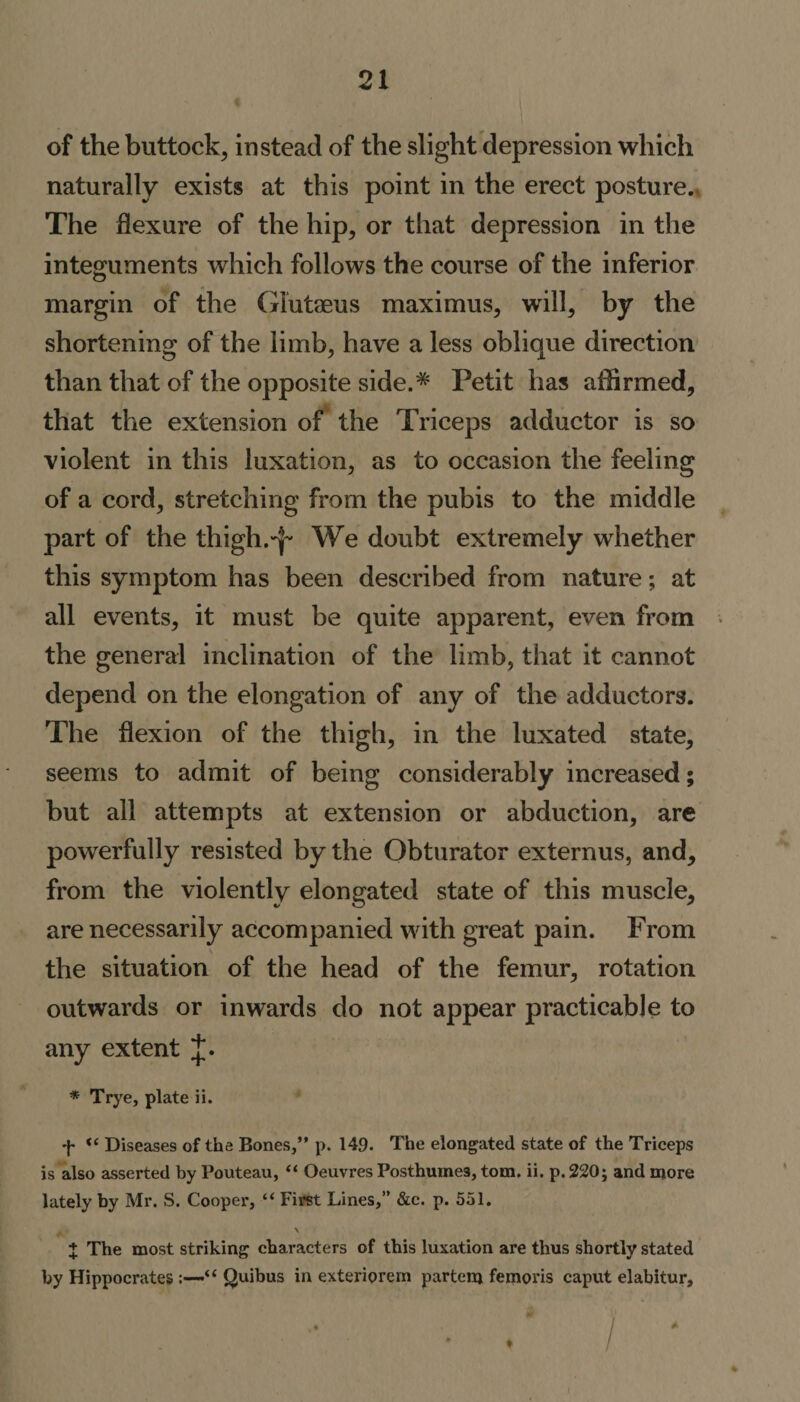 of the buttock, instead of the slight depression which naturally exists at this point in the erect posture. The flexure of the hip, or that depression in the integuments which follows the course of the inferior margin of the Giutaeus maximus, will, by the shortening of the limb, have a less oblique direction than that of the opposite side.* Petit has affirmed, that the extension of the Triceps adductor is so violent in this luxation, as to occasion the feeling of a cord, stretching from the pubis to the middle part of the thigh.^ We doubt extremely whether this symptom has been described from nature; at all events, it must be quite apparent, even from the general inclination of the limb, that it cannot depend on the elongation of any of the adductors. The flexion of the thigh, in the luxated state, seems to admit of being considerably increased; but all attempts at extension or abduction, are powerfully resisted by the Obturator externus, and, from the violently elongated state of this muscle, are necessarily accompanied with great pain. From the situation of the head of the femur, rotation outwards or inwards do not appear practicable to any extent J. * Trye, plate ii. f “ Diseases of the Bones,” p. 149. The elongated state of the Triceps is also asserted by Pouteau, “ Oeuvres Posthumes, tom. ii. p. 220; and more lately by Mr. S. Cooper, “ First Lines,” &amp;c. p. 551. . . \ X The most striking characters of this luxation are thus shortly stated by Hippocrates «•“ Quibus in exteriorem partem femovis caput elabitur, • / / ' ‘