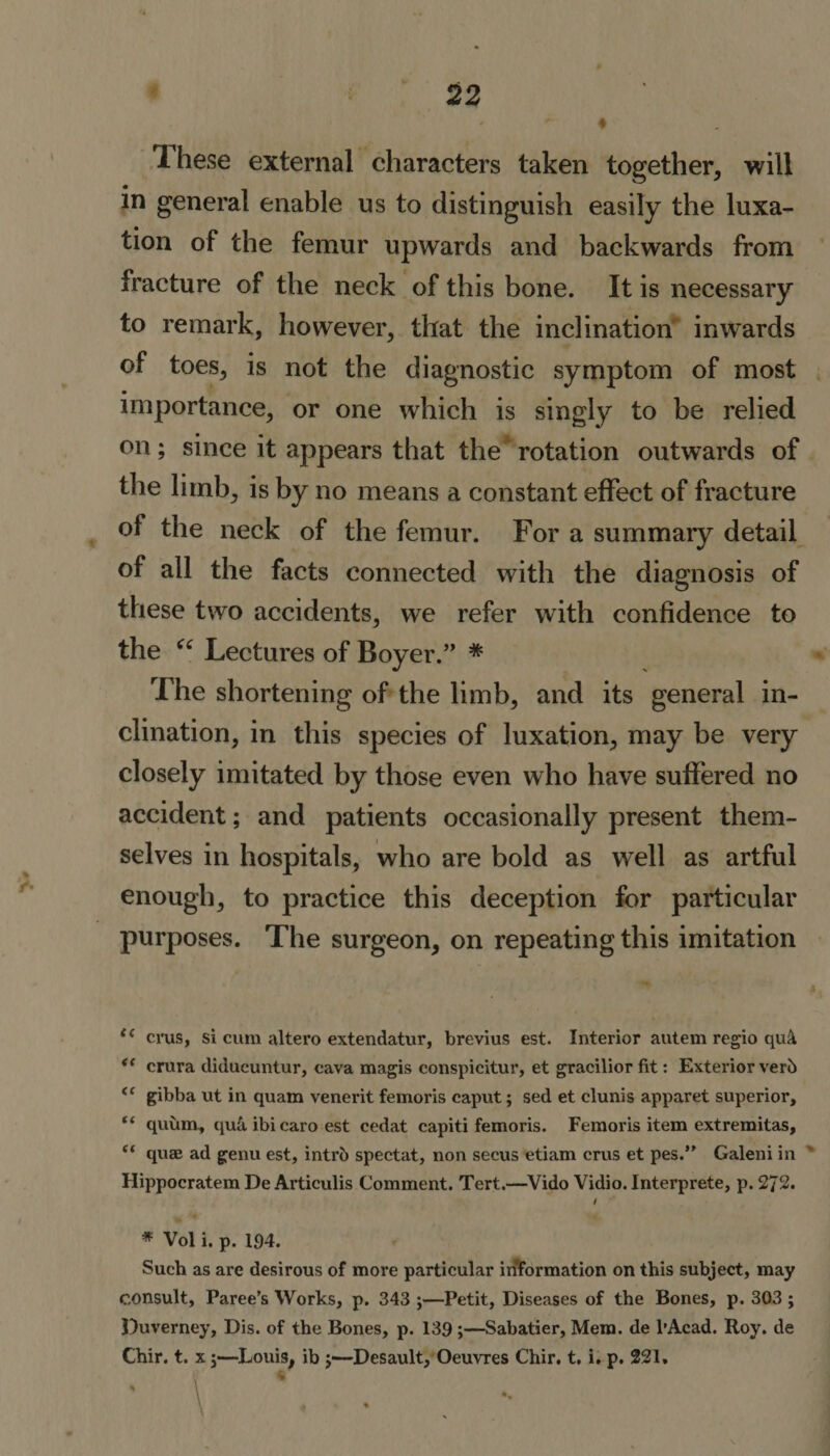 1 hese external characters taken together, will in general enable us to distinguish easily the luxa¬ tion of the femur upwards and backwards from fracture of the neck of this bone. It is necessary to remark, however, that the inclination inwards of toes, is not the diagnostic symptom of most • importance, or one which is singly to be relied on; since it appears that the rotation outwards of the limb, is by no means a constant effect of fracture ol the neck of the femur. For a summary detail of all the facts connected with the diagnosis of these two accidents, we refer with confidence to the “ Lectures of Boyer.” * The shortening of the limb, and its general in¬ clination, in this species of luxation, may be very closely imitated by those even who have suffered no accident; and patients occasionally present them¬ selves in hospitals, who are bold as well as artful enough, to practice this deception for particular purposes. The surgeon, on repeating this imitation crus, si cum altero extendatur, brevius est. Interior autem regio qu&amp; &lt;e crura diducuntur, cava magis conspicitur, et gracilior fit: Exterior verb &lt;e gibba ut in quam venerit femoris caput; sed et clunis apparet superior, “ quum, quk ibicaro est cedat capiti femoris. Femoris item extremitas, t( quae ad genu est, intrb spectat, non secus etiam crus et pes.” Galeni in Hippocratem De Articulis Comment. Tert.—Vido Vidio. Interprete, p. 272. I * Vol i. p. 194. Such as are desirous of more particular information on this subject, may consult, Faree’s Works, p. 343 ;—Petit, Diseases of the Bones, p. 303 ; Duverney, Dis. of the Bones, p. 139;—Sabatier, Mem. de l’Acad. Roy. de Chir. t. x j—Louis, ib j—Desault, Oeuvres Chir. t. i. p. 221, 4