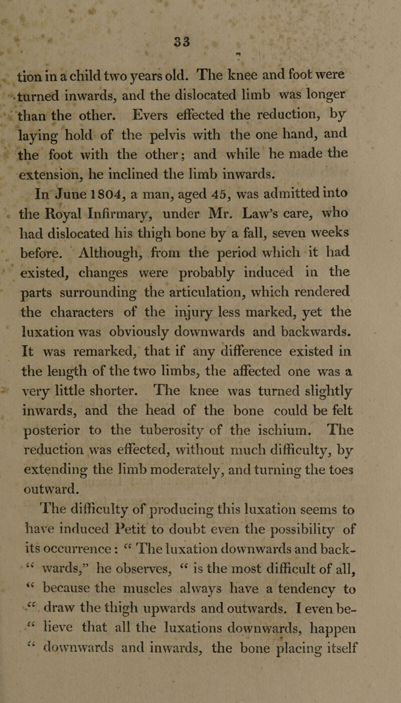 lion in a child two years old. The knee and foot were turned inwards, and the dislocated limb was longer than the other. Evers effected the reduction, by laying hold of the pelvis with the one hand, and the foot with the other; and while he made the extension, he inclined the limb inwards. In June 1804, a man, aged 45, was admitted into the Royal Infirmary, under Mr. Law’s care, who had dislocated his thigh bone by a fall, seven weeks before. Although, from the period which it had existed, changes were probably induced in the parts surrounding the articulation, which rendered the characters of the injury less marked, yet the luxation was obviously downwards and backwards. It was remarked, that if any difference existed in the length of the two limbs, the affected one was a very little shorter. The knee was turned slightly inwards, and the head of the bone could be felt posterior to the tuberosity of the ischium. The reduction was effected, without much difficulty, by extending the limb moderately, and turning the toes outward. The difficulty of producing this luxation seems to have induced Petit to doubt even the possibility of its occurrence: “ The luxation downwards and back- u wards,” he observes, “ is the most difficult of all, u because the muscles always have a tendency to “, draw the thigh upwards and outwards. I even be- lieve that all the luxations downwards, happen downwards and inwards, the bone placing itself