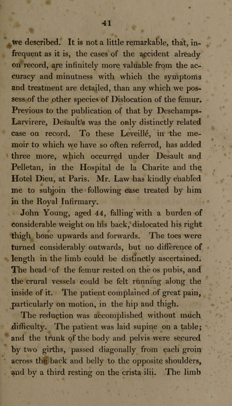 tve described. It is not a little remarkable, that, in¬ frequent as it is, the cases of the accident already on record, are infinitely more valuable from the ac¬ curacy and minutness with which the symptoms and treatment are detailed, than any which we pos¬ sess of the other species of Dislocation of the femur. Previous to the publication of that by Deschamps- Larvirere, Desault’s was the only distinctly related case on record. To these Leveill6, in the me¬ moir to which we have so often referred, has added three more, which occurred under Desault and Pelletan, in the Hospital de la Charite and the Hotel Dieu, at Paris. Mr. Law has kindly enabled me to subjoin the following case treated by him in the Royal Infirmary. John Young, aged 44, falling with a burden of considerable weight on his back, dislocated his right thigh bone upwards and forwards. The toes were turned considerably outwards, but no difference of length in the limb could be distinctly ascertained. The head of the femur rested on the os pubis, and the crural vessels could be felt running along the inside of it. The patient complained of great pain, particularly on motion, in the hip and thigh. The reduction was accomplished without much difficulty. The patient was laid supine on a table; and the trunk of the body and pelvis were secured by two girths, passed diagonally from each groin ' across the back and belly to the opposite shoulders, and by a third resting on the crista ilii. The limb