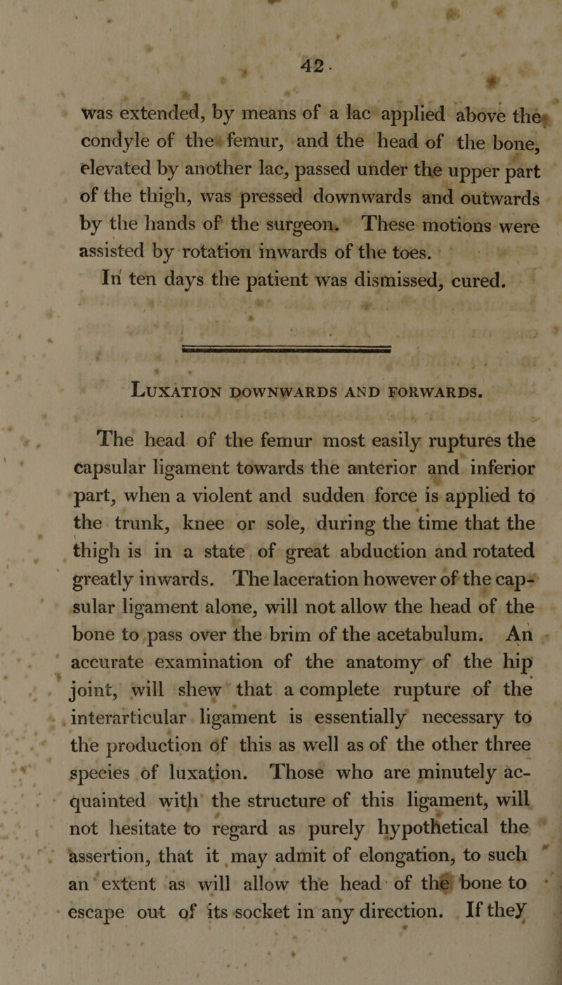 was extended, by means of a lac applied above the condyle of the femur, and the head of the bone, elevated by another lac, passed under the upper part of the thigh, was pressed downwards and outwards by the hands of the surgeon. These motions were assisted by rotation inwards of the toes. In ten days the patient was dismissed, cured. Luxation downwards and forwards. The head of the femur most easily ruptures the capsular ligament towards the anterior and inferior part, when a violent and sudden force is applied to the trunk, knee or sole, during the time that the thigh is in a state of great abduction and rotated greatly inwards. The laceration however of the cap¬ sular ligament alone, will not allow the head of the bone to pass over the brim of the acetabulum. An accurate examination of the anatomy of the hip joint, will shew that a complete rupture of the interarticular ligament is essentially necessary to the production of this as well as of the other three species of luxation. Those who are minutely ac¬ quainted with the structure of this ligament, will not hesitate to regard as purely hypothetical the assertion, that it may admit of elongation, to such an extent as will allow the head of the bone to * escape out of its socket in any direction. If they