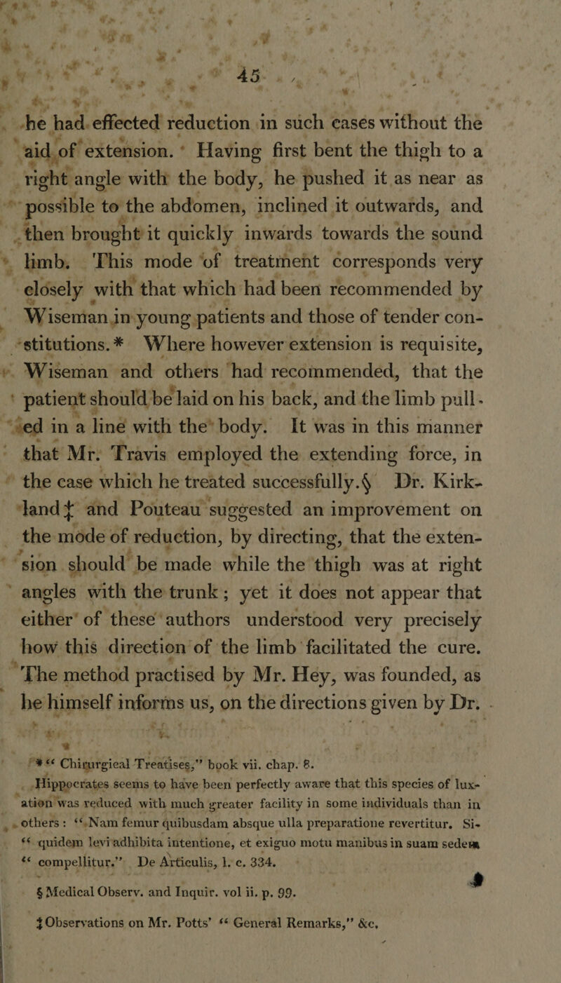 he had effected reduction in such cases without the aid of extension. Having first bent the thigh to a right angle with the body, he pushed it as near as possible to the abdomen, inclined it outwards, and then brought it quickly inwards towards the sound limb. This mode of treatment corresponds very closely with that which had been recommended by Wiseman in young patients and those of tender con¬ stitutions.* Where however extension is requisite, Wiseman and others had recommended, that the patient should be laid on his back, and the limb pull- ed in a line with the body. It was in this manner J that Mr. Travis employed the extending force, in the case which he treated successfully.^ Dr. Kirk¬ land^ and Pouteau suggested an improvement on the mode of reduction, by directing, that the exten¬ sion should be made while the thigh was at right angles with the trunk ; yet it does not appear that either of these authors understood very precisely how this direction of the limb facilitated the cure. The method practised by Mr. Hey, was founded, as he himself informs us, on the directions given by Dr. *“ Chirjurgieal Treatises,” book vii. chap. 8. Hippocrates seems to have been perfectly aware that this species of lux¬ ation was reduced with much greater facility in some individuals than in others : “ Nam femur quibusdam absque ulla preparatione revertitur. Si- t( quidem levi adliibita intention®, et exiguo motu manibusin suam sedew compellitur.” De Articulis, 1. c. 334. | § Medical Observ. and Inquir. vol ii. p. 99. J Observations on Mr. Potts’ “ General Remarks,” &amp;c. 1