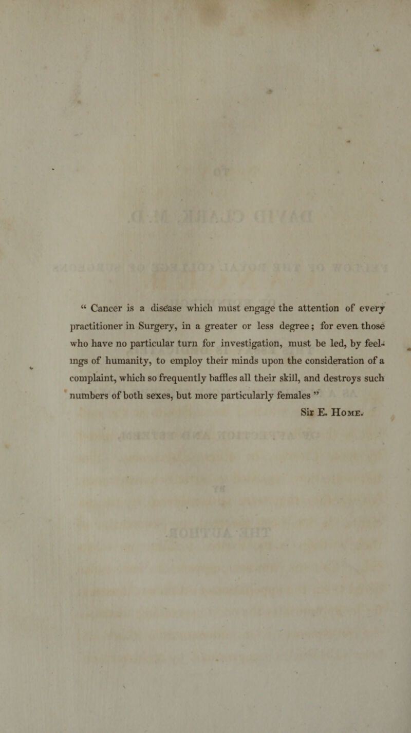 “ Cancer is a disease which must engage the attention of everj practitioner in Surgery, in a greater or less degree; for evea those who have no particular turn for investigation, must be led, by feel¬ ings of humanity, to employ their minds upon the consideration of a complaint, which so frequently baffles all their skill, and destroys such numbers of both sexes, but more particularly females ” Sir E. Home*