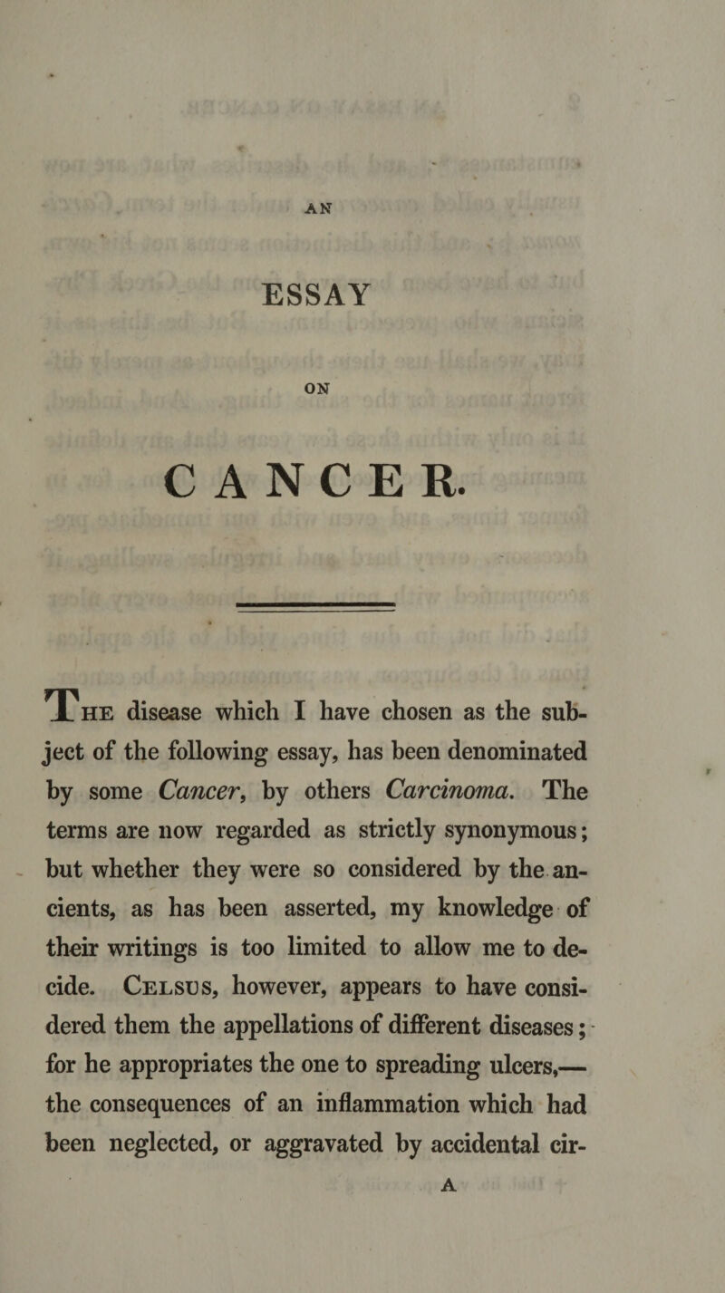 AN ESSAY ON CANCER. The disease which I have chosen as the sub¬ ject of the following essay, has been denominated by some Cancer, by others Carcinoma. The terms are now regarded as strictly synonymous; but whether they were so considered by the an¬ cients, as has been asserted, my knowledge of their writings is too limited to allow me to de¬ cide. Celses, however, appears to have consi¬ dered them the appellations of different diseases; for he appropriates the one to spreading ulcers,— the consequences of an inflammation which had been neglected, or aggravated by accidental cir- A