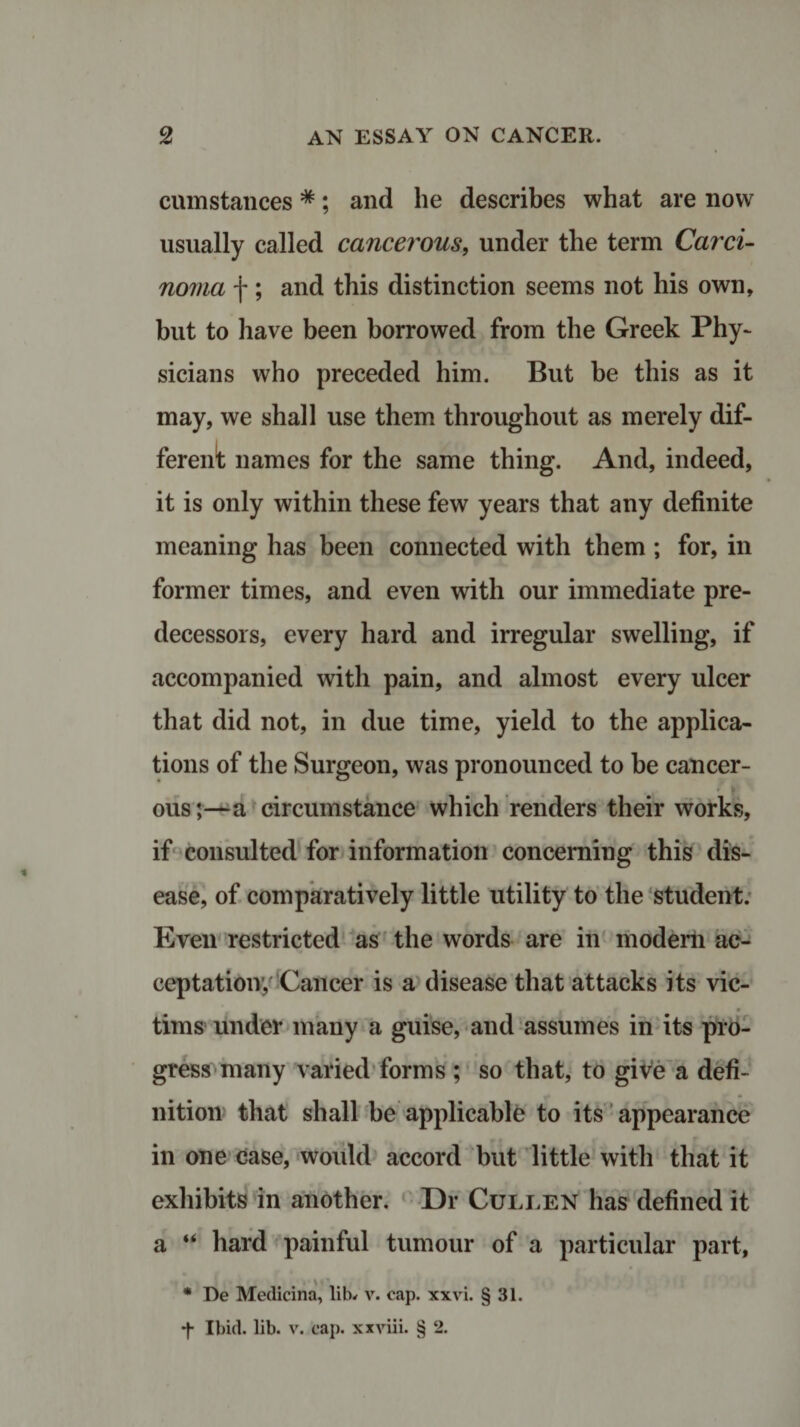 cumstances *; and he describes what are now usually called cancerous, under the term Carci¬ noma f; and this distinction seems not his own, but to have been borrowed from the Greek Phy¬ sicians who preceded him. But be this as it may, we shall use them throughout as merely dif¬ ferent names for the same thing. And, indeed, it is only within these few years that any definite meaning has been connected with them ; for, in former times, and even with our immediate pre¬ decessors, every hard and irregular swelling, if accompanied with pain, and almost every ulcer that did not, in due time, yield to the applica¬ tions of the Surgeon, was pronounced to be cancer¬ ous;—a circumstance which renders their works, if consulted for information concerning this dis¬ ease, of comparatively little utility to the student. Even restricted as the words are in modern ac¬ ceptation’, Cancer is a disease that attacks its vic¬ tims under many a guise, and assumes in its pro¬ gress many varied forms ; so that, to give a defi¬ nition that shall be applicable to its appearance in one case, would accord but little with that it exhibits in another. Dr Cullen has defined it a “ hard painful tumour of a particular part, * De Medicina, lib* v. cap. xxvi. § 31. •f Ibid. lib. v. cap. xxviii. § 2.