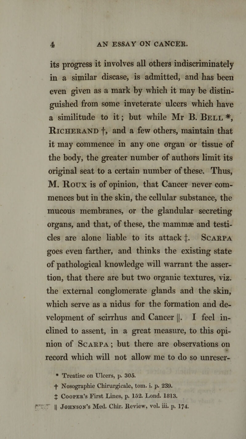 its progress it involves all others indiscriminately in a similar disease, is admitted, and has been even given as a mark by which it may be distin¬ guished from some inveterate ulcers which have a similitude to it; but while Mr B. Bell *, Richer and f, and a few others, maintain that it may commence in any one organ or tissue of the body, the greater number of authors limit its original seat to a certain number of these. Thus, M. Roux is of opinion, that Cancer never com¬ mences but in the skin, the cellular substance, the mucous membranes, or the glandular secreting organs, and that, of these, the mammae and testi¬ cles are alone liable to its attack J. Scarpa goes even farther, and thinks the existing state of pathological knowledge will warrant the asser¬ tion, that there are but two organic textures, viz. the external conglomerate glands and the skin, which serve as a nidus for the formation and de¬ velopment of scirrhus and Cancer ||. I feel in¬ clined to assent, in a great measure, to this opi¬ nion of Scarpa ; but there are observations on record which will not allow me to do so unreser- * Treatise on Ulcers, p. 305. ■f* Nosographie Chirurgicale, tom. i. p. 239. X Cooper’s First Lines, p. 152. Lond. 1813. rr.7 || Johnson’s Med. Chir. Review, vol. iii. p. I74.