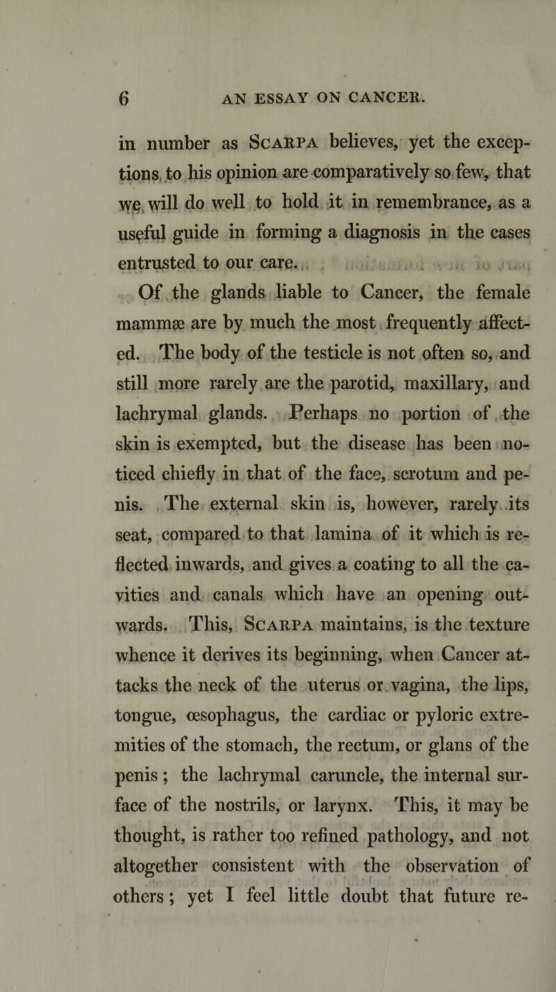 in number as Scarpa believes, yet the excep¬ tions to his opinion are comparatively so few, that we will do well to hold it in remembrance, as a useful guide in forming a diagnosis in the cases entrusted to our care. Of the glands liable to Cancer, the female mammae are by much the most frequently affect¬ ed. The body of the testicle is not often so, and still more rarely are the parotid, maxillary, and lachrymal glands. Perhaps no portion of the skin is exempted, but the disease has been no¬ ticed chiefly in that of the face, scrotum and pe¬ nis. The external skin is, however, rarely its seat, compared to that lamina of it which is re¬ flected inwards, and gives a coating to all the ca¬ vities and canals which have an opening out¬ wards. This, Scarpa maintains, is the texture whence it derives its beginning, when Cancer at¬ tacks the neck of the uterus or vagina, the lips, tongue, oesophagus, the cardiac or pyloric extre¬ mities of the stomach, the rectum, or glans of the penis ; the lachrymal caruncle, the internal sur¬ face of the nostrils, or larynx. This, it may be thought, is rather too refined pathology, and not altogether consistent with the observation of w others; yet I feel little doubt that future re-