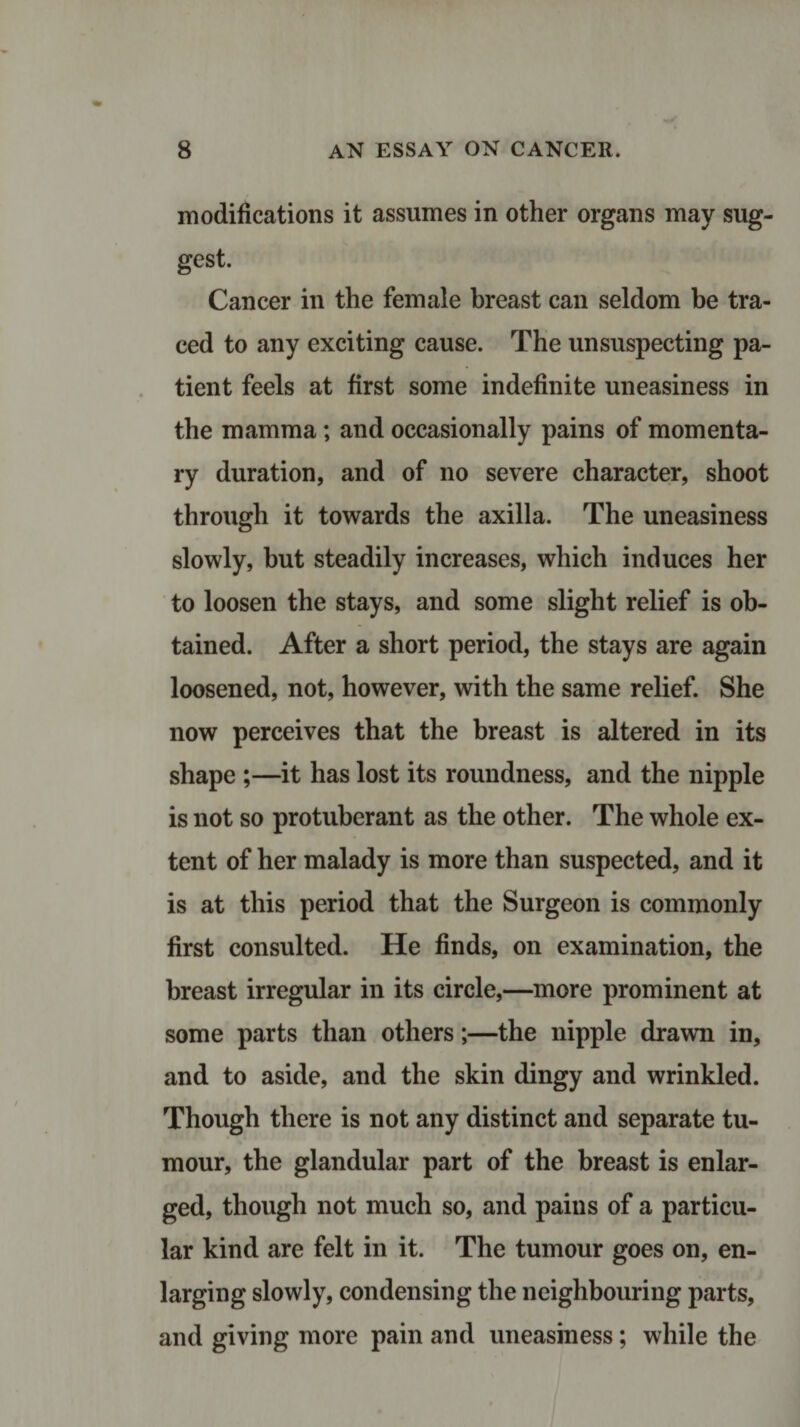 modifications it assumes in other organs may sug¬ gest. Cancer in the female breast can seldom be tra¬ ced to any exciting cause. The unsuspecting pa¬ tient feels at first some indefinite uneasiness in the mamma; and occasionally pains of momenta¬ ry duration, and of no severe character, shoot through it towards the axilla. The uneasiness slowly, but steadily increases, which induces her to loosen the stays, and some slight relief is ob¬ tained. After a short period, the stays are again loosened, not, however, with the same relief. She now perceives that the breast is altered in its shape ;—it has lost its roundness, and the nipple is not so protuberant as the other. The whole ex¬ tent of her malady is more than suspected, and it is at this period that the Surgeon is commonly first consulted. He finds, on examination, the breast irregular in its circle,—more prominent at some parts than others;—the nipple drawn in, and to aside, and the skin dingy and wrinkled. Though there is not any distinct and separate tu¬ mour, the glandular part of the breast is enlar¬ ged, though not much so, and pains of a particu¬ lar kind are felt in it. The tumour goes on, en¬ larging slowly, condensing the neighbouring parts, and giving more pain and uneasiness; while the