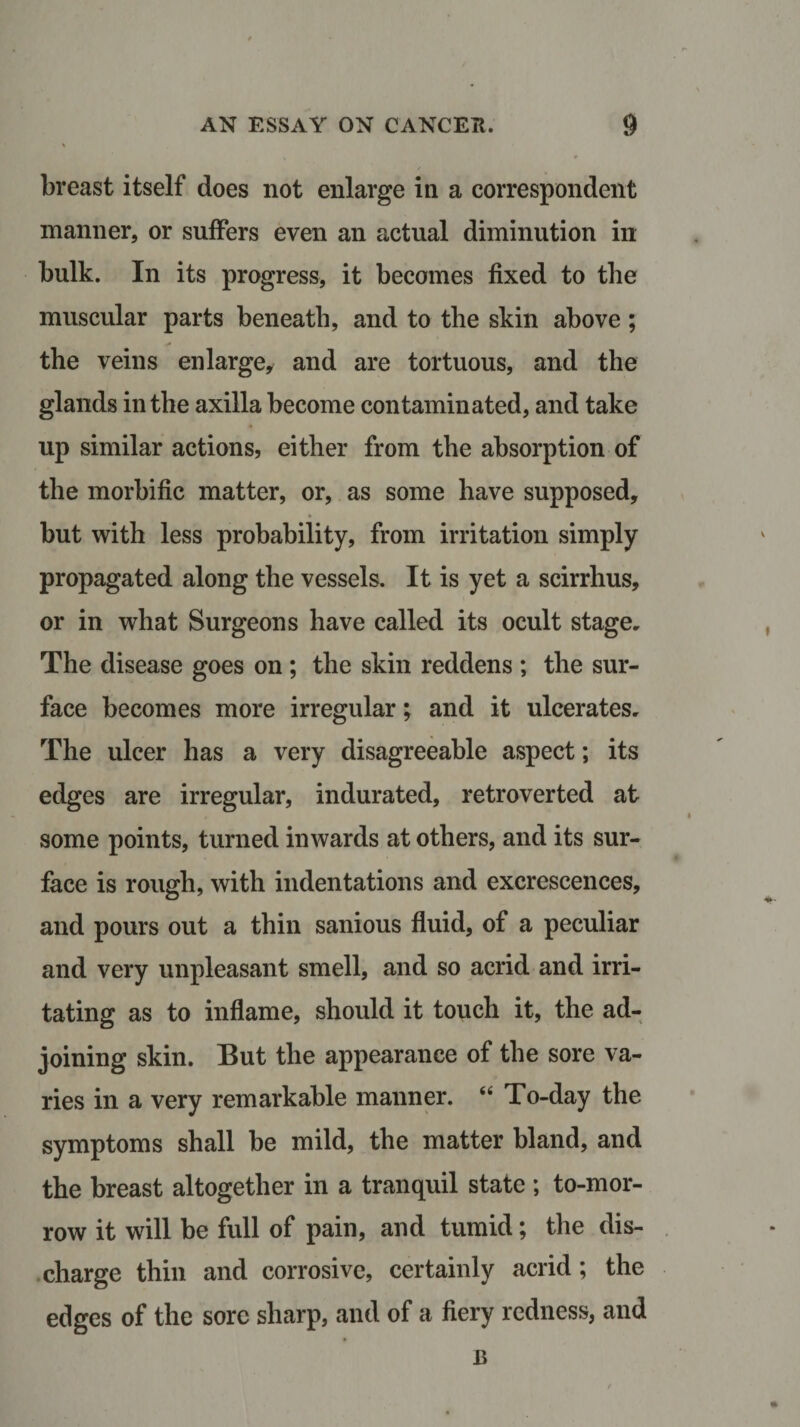 breast itself does not enlarge in a correspondent manner, or suffers even an actual diminution in bulk. In its progress, it becomes fixed to the muscular parts beneath, and to the skin above; the veins enlarge, and are tortuous, and the glands in the axilla become contaminated, and take up similar actions, either from the absorption of the morbific matter, or, as some have supposed, but with less probability, from irritation simply propagated along the vessels. It is yet a scirrhus, or in what Surgeons have called its ocult stage. The disease goes on ; the skin reddens ; the sur¬ face becomes more irregular; and it ulcerates. The ulcer has a very disagreeable aspect; its edges are irregular, indurated, retroverted at some points, turned inwards at others, and its sur¬ face is rough, with indentations and excrescences, and pours out a thin sanious fluid, of a peculiar and very unpleasant smell, and so acrid and irri¬ tating as to inflame, should it touch it, the ad¬ joining skin. But the appearance of the sore va¬ ries in a very remarkable manner. “ To-day the symptoms shall be mild, the matter bland, and the breast altogether in a tranquil state ; to-mor¬ row it will be full of pain, and tumid; the dis¬ charge thin and corrosive, certainly acrid; the edges of the sore sharp, and of a fiery redness, and B