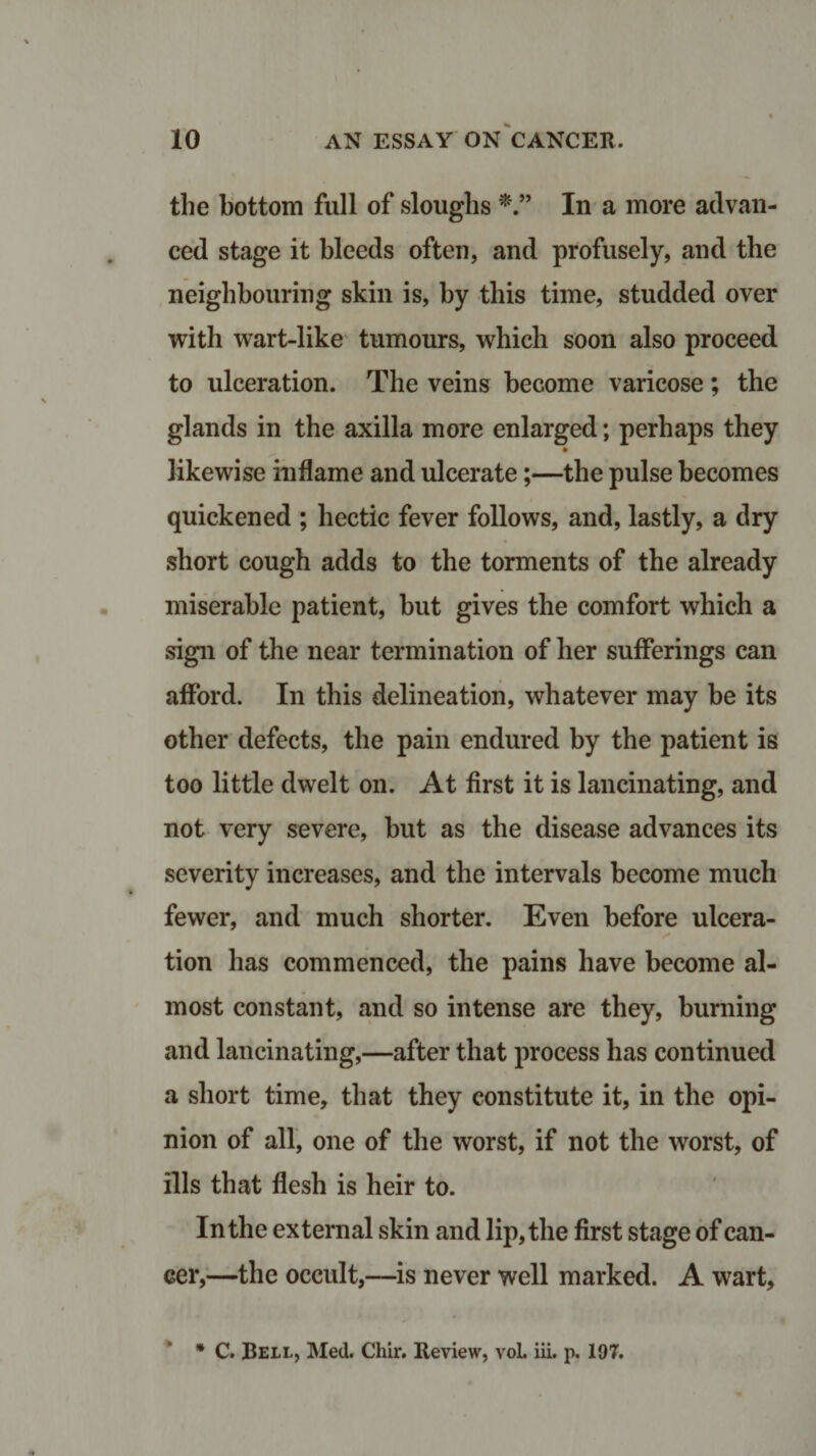 the bottom full of sloughs *” In a more advan¬ ced stage it bleeds often, and profusely, and the neighbouring skin is, by this time, studded over with wart-like tumours, which soon also proceed to ulceration. The veins become varicose; the glands in the axilla more enlarged; perhaps they likewise inflame and ulcerate;—the pulse becomes quickened ; hectic fever follows, and, lastly, a dry short cough adds to the torments of the already miserable patient, but gives the comfort which a sign of the near termination of her sufferings can afford. In this delineation, whatever may be its other defects, the pain endured by the patient is too little dwelt on. At first it is lancinating, and not very severe, but as the disease advances its severity increases, and the intervals become much fewer, and much shorter. Even before ulcera¬ tion has commenced, the pains have become al¬ most constant, and so intense are they, burning and lancinating,—after that process has continued a short time, that they constitute it, in the opi¬ nion of all, one of the worst, if not the worst, of ills that flesh is heir to. In the external skin and lip, the first stage of can¬ cer,—the occult,—is never well marked. A wart,