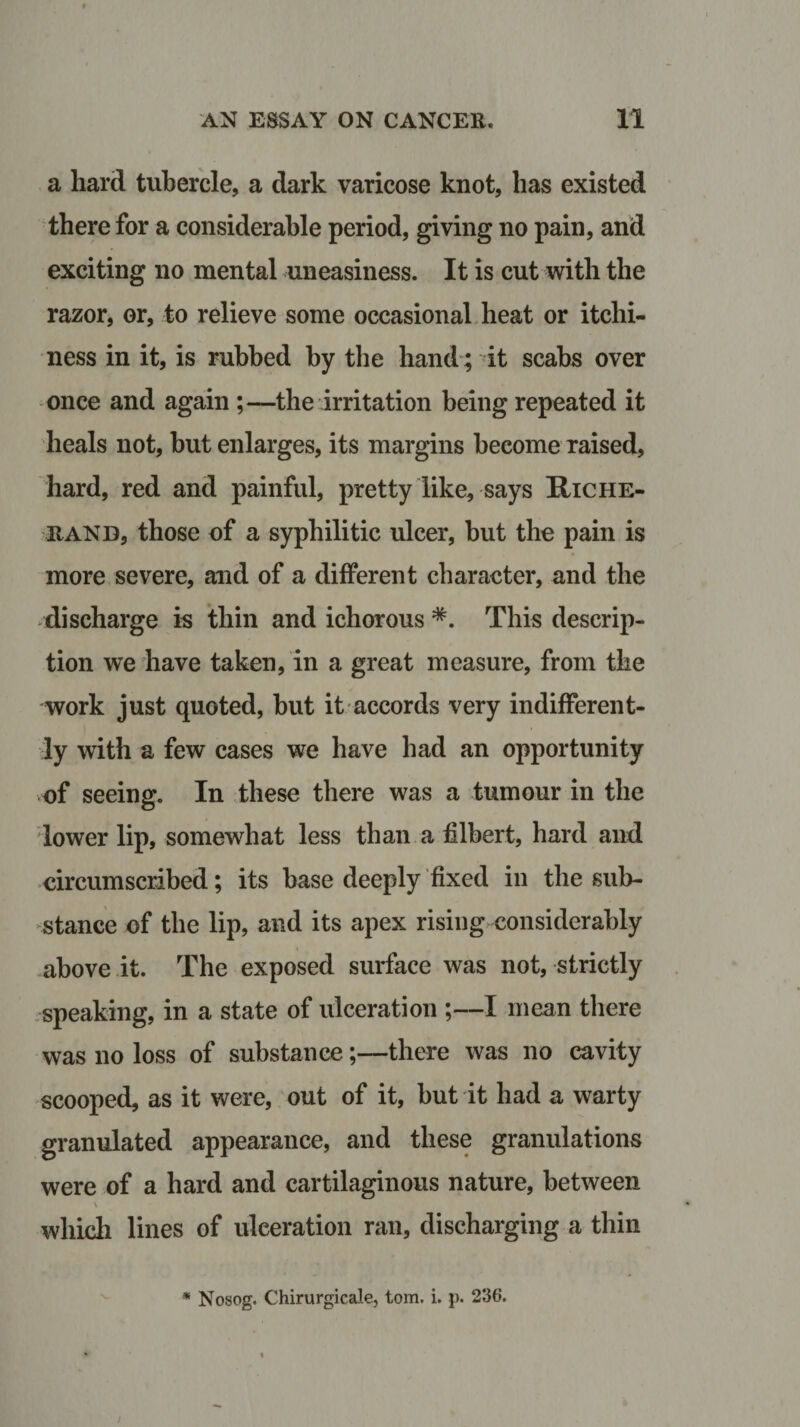 a hard tubercle, a dark varicose knot, has existed therefor a considerable period, giving no pain, and exciting no mental uneasiness. It is cut with the razor, or, to relieve some occasional heat or itchi¬ ness in it, is rubbed by the hand; it scabs over once and again ;—the irritation being repeated it heals not, hut enlarges, its margins become raised, hard, red and painful, pretty like, says Hiche- itAND, those of a syphilitic ulcer, hut the pain is more severe, and of a different character, and the discharge is thin and ichorous *. This descrip¬ tion we have taken, in a great measure, from the work just quoted, but it accords very indifferent¬ ly with a few cases we have had an opportunity of seeing. In these there was a tumour in the lower lip, somewhat less than a filbert, hard and circumscribed; its base deeply fixed in the sub¬ stance of the lip, and its apex rising considerably above it. The exposed surface was not, strictly speaking, in a state of ulceration ;—I mean there was no loss of substance;—there was no cavity scooped, as it were, out of it, but it had a warty granulated appearance, and these granulations were of a hard and cartilaginous nature, between \ which lines of ulceration ran, discharging a thin * Nosog. Chirurgicale, tom. i. p. 236.