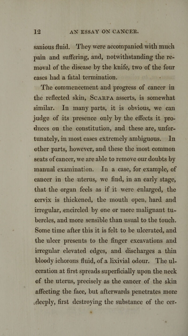 sanious fluid. They were accompanied with much pain and suffering, and, notwithstanding the re¬ moval of the disease by the knife, two of the four eases had a fatal termination. The commencement and progress of cancer in the reflected skin, Scaiipa asserts, is somewhat similar. In many parts, it is obvious, we can judge of its presence only by the effects it pro¬ duces on the constitution, and these are, unfor¬ tunately, in most cases extremely ambiguous. In other parts, however, and these the most common seats of cancer, we are able to remove our doubts by manual examination. In a case, for example, of cancer in the uterus, we find, in an early stage, that the organ feels as if it were enlarged, the cervix is thickened, the mouth open, hard and irregular, encircled by one or more malignant tu¬ bercles, and more sensible than usual to the touch. Some time after this it is felt to be ulcerated, and the ulcer presents to the finger excavations and irregular elevated edges, and discharges a thin bloody ichorous fluid, of a lixivial odour. The ul¬ ceration at first spreads superficially upon the neck of the uterus, precisely as the cancer of the skin affecting the face, but afterwards penetrates more deeply, first destroying the substance of the cer-