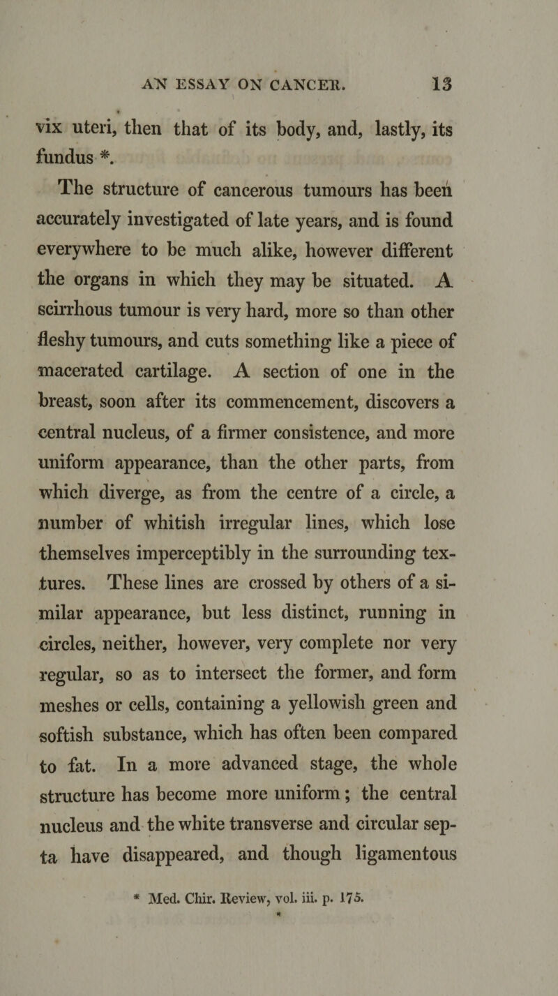 \ • * vix uteri, then that of its body, and, lastly, its fundus * The structure of cancerous tumours has been accurately investigated of late years, and is found everywhere to be much alike, however different the organs in which they may be situated. A scirrhous tumour is very hard, more so than other fleshy tumours, and cuts something like a piece of macerated cartilage. A section of one in the breast, soon after its commencement, discovers a central nucleus, of a firmer consistence, and more uniform appearance, than the other parts, from which diverge, as from the centre of a circle, a number of whitish irregular lines, which lose themselves imperceptibly in the surrounding tex¬ tures. These lines are crossed by others of a si¬ milar appearance, but less distinct, running in circles, neither, however, very complete nor very regular, so as to intersect the former, and form meshes or cells, containing a yellowish green and softish substance, which has often been compared to fat. In a more advanced stage, the whole structure has become more uniform; the central nucleus and the white transverse and circular sep¬ ta have disappeared, and though ligamentous