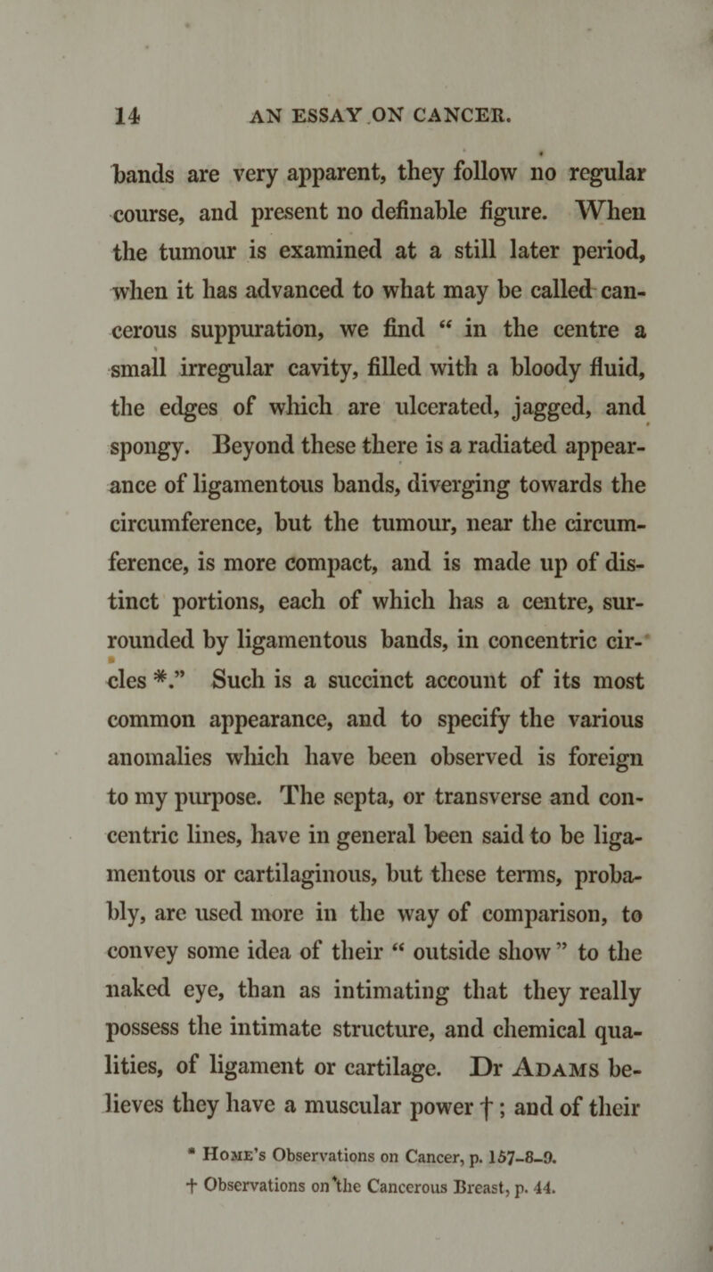 bands are very apparent, they follow no regular course, and present no definable figure. When the tumour is examined at a still later period, when it has advanced to what may be called can¬ cerous suppuration, we find “ in the centre a % small irregular cavity, filled with a bloody fluid, the edges of which are ulcerated, jagged, and spongy. Beyond these there is a radiated appear¬ ance of ligamentous bands, diverging towards the circumference, but the tumour, near the circum¬ ference, is more compact, and is made up of dis¬ tinct portions, each of which has a centre, sur¬ rounded by ligamentous bands, in concentric cir¬ cles Such is a succinct account of its most common appearance, and to specify the various anomalies which have been observed is foreign to my purpose. The septa, or transverse and con¬ centric lines, have in general been said to be liga¬ mentous or cartilaginous, but these terms, proba¬ bly, are used more in the way of comparison, to convey some idea of their “ outside show ” to the naked eye, than as intimating that they really possess the intimate structure, and chemical qua¬ lities, of ligament or cartilage. Dr Adams be¬ lieves they have a muscular power f; and of their * Home’s Observations on Cancer, p. 157-8-9. t Observations on*the Cancerous Breast, p. 44.