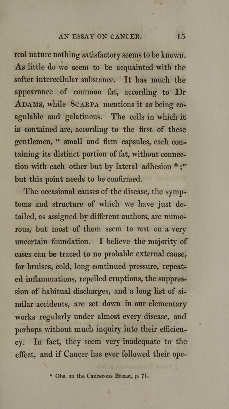 real nature nothing satisfactory seems to be known. m ■ As little do we seem to be acquainted with the softer intercellular substance. It has much the appearance of common fat, according to Dr Adams, while Scarpa mentions it as being co* agulable and gelatinous. The cells in which it is contained are, according to the first of these gentlemen, “ small and firm capsules, each con¬ taining its distinct portion of fat, without connec¬ tion with each other but by lateral adhesion * but this point needs to be confirmed. The occasional causes of the disease, the symp- toms and structure of which wre have just de¬ tailed, as assigned by different authors, are nume¬ rous, but most of them seem to rest on a very uncertain foundation. I believe the majority of cases can be traced to no probable external causey for bruises, cold, long continued pressure, repeat¬ ed inflammations, repelled eruptions, the suppres¬ sion of habitual discharges, and a long list of si¬ milar accidents, are set down in our elementary works regularly under almost every disease, and perhaps without much inquiry into their efficien¬ cy. In fact, they seem very inadequate to the effect, and if Cancer has ever followed their ope-
