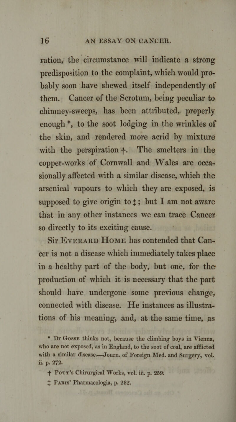 ration, the circumstance will indicate a strong predisposition to the complaint, which wrould pro¬ bably soon have shewed itself independently of them. Cancer of the Scrotum, being peculiar to chimney-sweeps, has been attributed, properly enough *, to the soot lodging in the wrinkles of the skin, and rendered more acrid by mixture with the perspiration f. The smelters in the copper-works of Cornwall and Wales are occa¬ sionally affected with a similar disease, which the arsenical vapours to which they are exposed, is supposed to give origin to J ; but I am not aware that in any other instances we can trace Cancer so directly to its exciting cause. Sir Everard Home has contended that Can¬ cer is not a disease which immediately takes place in a healthy part of the body, but one, for the production of which it is necessary that the part should have undergone some previous change, connected with disease. He instances as illustra¬ tions of his meaning, and, at the same time, as * Dr Gosse thinks not, because the climbing boys in Vienna, who are not exposed, as in England, to the soot of coal, are afflicted with a similar disease.—Journ. of Foreign Med. and Surgery, voL ii. p. 272. ■f Pott’s Chirurgical Works, vol. iii. p. 259. X Faris’ Pharmacologia, p. 282.
