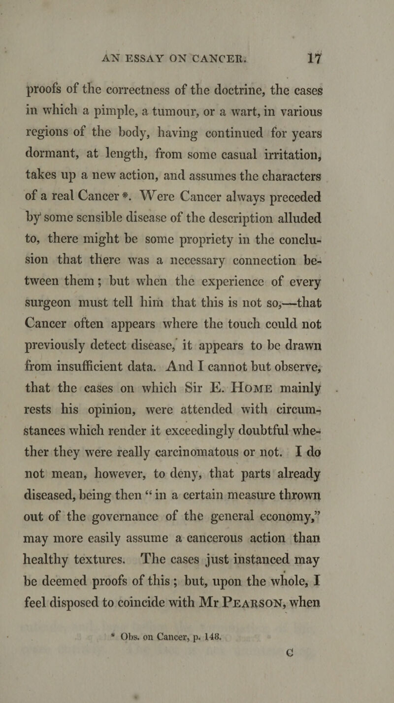 proofs of the correctness of the doctrine, the cases in which a pimple, a tumour, or a wart, in various regions of the body, having continued for years dormant, at length, from some casual irritation, takes up a new action, and assumes the characters of a real Cancer *. Were Cancer always preceded by1 some sensible disease of the description alluded to, there might he some propriety in the conclu¬ sion that there was a necessary connection be¬ tween them; but when the experience of every surgeon must tell him that this is not so,—that Cancer often appears where the touch could not previously detect disease, it appears to be drawn from insufficient data. And I cannot but observe, that the cases on which Sir E. Home mainly rests his opinion, were attended with circum¬ stances which render it exceedingly doubtful whe¬ ther they were really carcinomatous or not. I do not mean, however, to deny, that parts already diseased, being then “ in a certain measure thrown out of the governance of the general economy,” may more easily assume a cancerous action than healthy textures. The cases just instanced may * be deemed proofs of this ; but, upon the whole, I feel disposed to coincide with Mr Pearson, when * Obs. on Cancer, p. 148. C