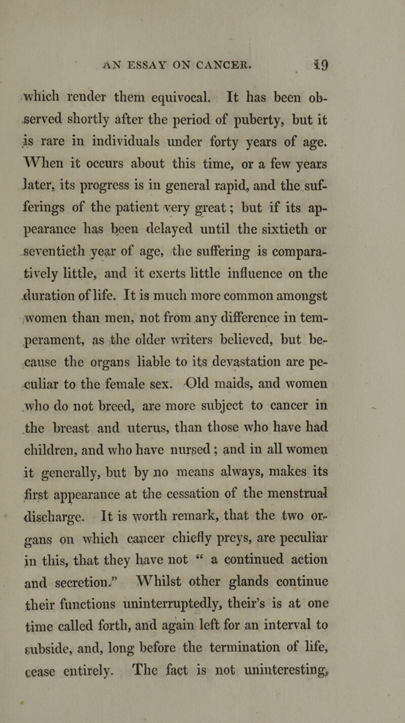which render them equivocal. It has been ob¬ served shortly after the period of puberty, but it is rare in individuals under forty years of age. When it occurs about this time, or a few years later, its progress is in general rapid, and the suf¬ ferings of the patient very great; but if its ap¬ pearance has been delayed until the sixtieth or seventieth year of age, the suffering is compara¬ tively little, and it exerts little influence on the duration of life. It is much more common amongst women than men, not from any difference in tem¬ perament, as the older writers believed, but be¬ cause the organs liable to its devastation are pe¬ culiar to the female sex. Old maids, and women who do not breed, are more subject to cancer in the breast and uterus, than those who have had children, and who have nursed; and in all women it generally, but by no means always, makes its first appearance at the cessation of the menstrual discharge. It is worth remark, that the two or¬ gans on which cancer chiefly preys, are peculiar in this, that they have not “ a continued action and secretion.” Whilst other glands continue their functions uninterruptedly, their’s is at one time called forth, and again left for an interval to subside, and, long before the termination of life, cease entirely. The fact is not uninteresting,