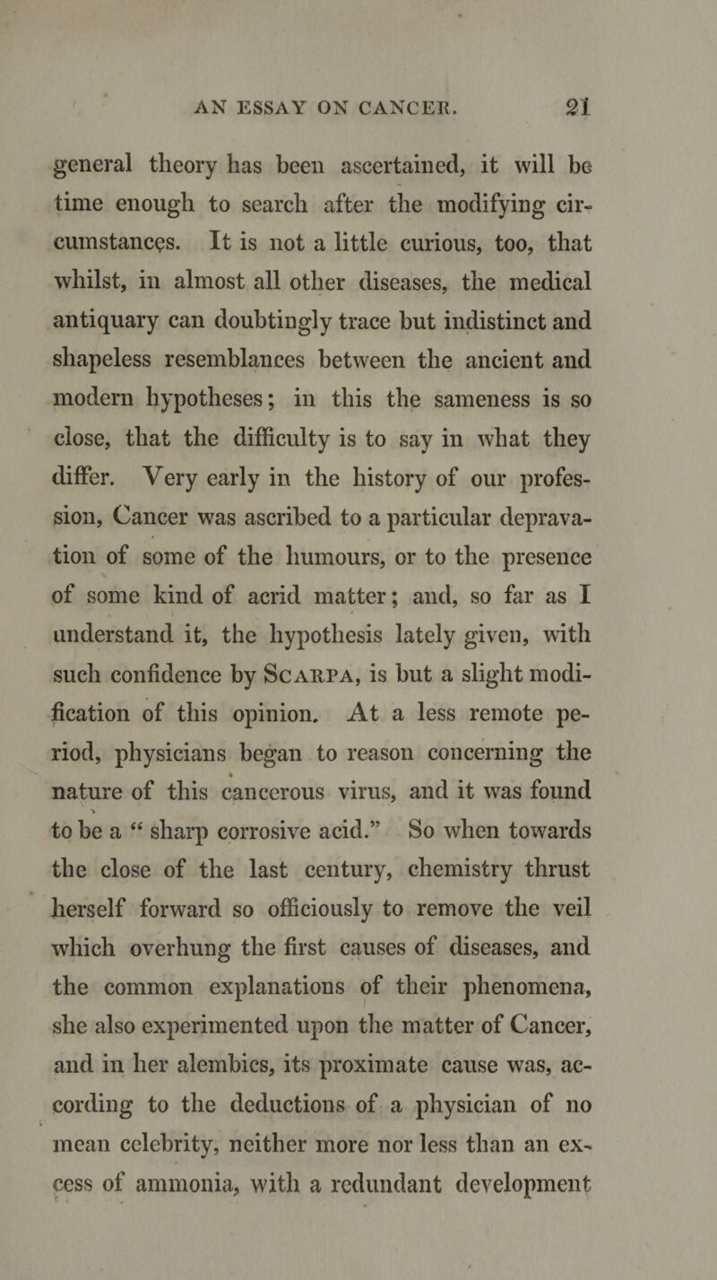 general theory has been ascertained, it will be time enough to search after the modifying cir¬ cumstances. It is not a little curious, too, that whilst, in almost all other diseases, the medical antiquary can doubtingly trace but indistinct and shapeless resemblances between the ancient and modern hypotheses; in this the sameness is so close, that the difficulty is to say in what they differ. Very early in the history of our profes¬ sion, Cancer was ascribed to a particular deprava¬ tion of some of the humours, or to the presence of some kind of acrid matter; and, so far as I • v i * understand it, the hypothesis lately given, with such confidence by Scarpa, is but a slight modi¬ fication of this opinion. At a less remote pe¬ riod, physicians began to reason concerning the nature of this cancerous virus, and it was found % to be a “ sharp corrosive acid.” So when towards the close of the last century, chemistry thrust herself forward so officiously to remove the veil which overhung the first causes of diseases, and the common explanations of their phenomena, she also experimented upon the matter of Cancer, and in her alembics, its proximate cause was, ac¬ cording to the deductions of a physician of no mean celebrity, neither more nor less than an ex¬ cess of ammonia, with a redundant development