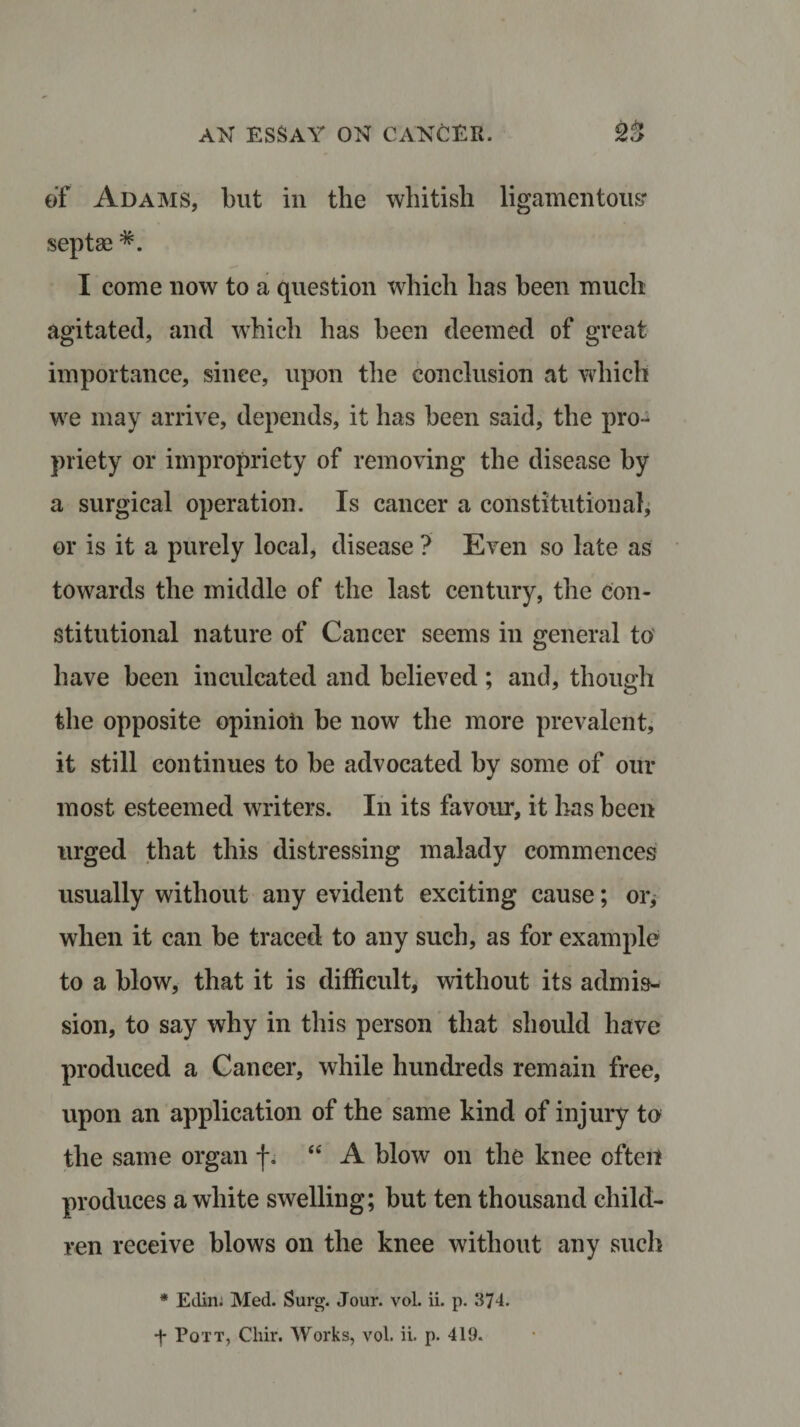 of Adams, but in the whitish ligamentous* septae *. I come now to a question which has been much agitated, and which has been deemed of great importance, since, upon the conclusion at which we may arrive, depends, it has been said, the pro¬ priety or impropriety of removing the disease by a surgical operation. Is cancer a constitutional, or is it a purely local, disease ? Even so late as towards the middle of the last century, the con¬ stitutional nature of Cancer seems in general to have been inculcated and believed; and, though the opposite opinion be now the more prevalent, it still continues to be advocated by some of our most esteemed writers. In its favour, it has been urged that this distressing malady commences usually without any evident exciting cause; or, when it can be traced to any such, as for example to a blow, that it is difficult, without its admis¬ sion, to say why in this person that should have produced a Cancer, while hundreds remain free, upon an application of the same kind of injury to the same organ j*. “ A blow on the knee often produces a white swelling; but ten thousand child¬ ren receive blows on the knee without any such * Eclin; Med. Surg. Jour. vol. ii. p. 374.