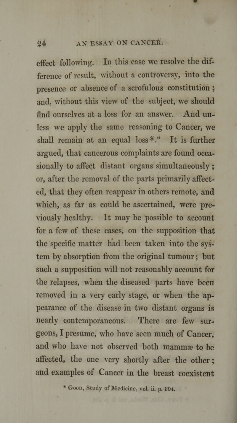 effect following. In this case we resolve the dif¬ ference of result, without a controversy, into the presence or absence of a scrofulous constitution ; and, without this view of the subject, we should find ourselves at a loss for an answer. And un¬ less we apply the same reasoning to Cancer, we shall remain at an equal loss*.’* It is further argued, that cancerous complaints are found occa¬ sionally to affect distant organs simultaneously ; or, after the removal of the parts primarily affect¬ ed, that they often reappear in others remote, and which, as far as could be ascertained, were pre¬ viously healthy. It may be possible to account for a few of these cases, on the supposition that the specific matter had been taken into the sys¬ tem by absorption from the original tumour; but such a supposition will not reasonably account for the relapses, when the diseased parts have been removed in a very early stage, or when the ap¬ pearance of the disease in two distant organs is nearly contemporaneous. There are few sur¬ geons, I presume, who have seen much of Cancer, and who have not observed both mammse to be affected, the one very shortly after the other; and examples of Cancer in the breast coexistent * Good, Study of Medicine, vol. ii. p. 804.