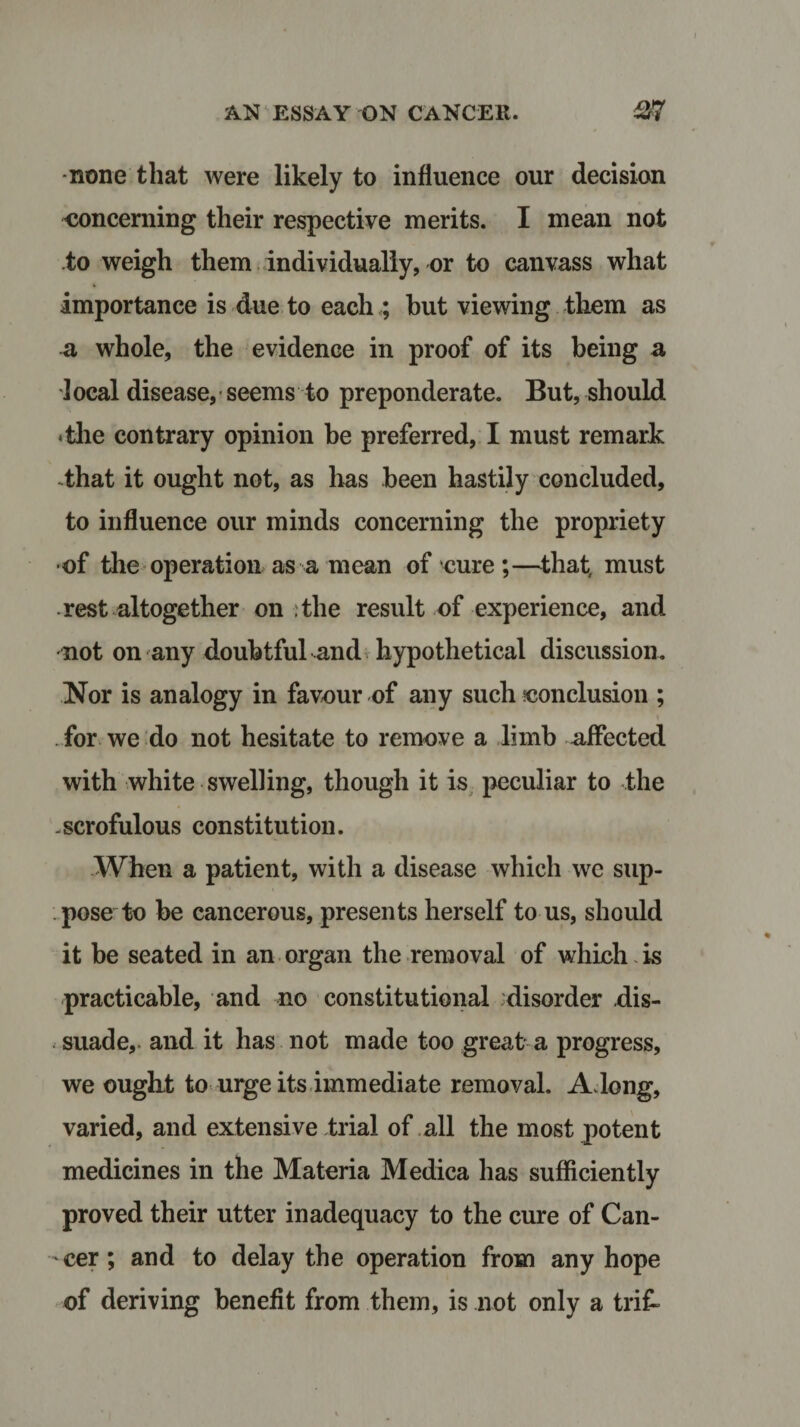 none that were likely to influence our decision concerning their respective merits. I mean not to weigh them individually, or to canvass what importance is due to each ; but viewing them as a whole, the evidence in proof of its being a 1 ocal disease, seems to preponderate. But, should •the contrary opinion be preferred, I must remark .that it ought not, as has been hastily concluded, to influence our minds concerning the propriety of the operation as a mean of cure ;—that, must rest altogether on . the result of experience, and not on any doubtful and hypothetical discussion. Nor is analogy in favour of any such conclusion ; for we do not hesitate to remove a limb affected with white swelling, though it is peculiar to the .scrofulous constitution. When a patient, with a disease which we sup¬ pose to be cancerous, presents herself to us, should it be seated in an organ the removal of which is practicable, and no constitutional disorder dis¬ suade,. and it has not made too great a progress, we ought to urge its immediate removal. A long, varied, and extensive trial of all the most potent medicines in the Materia Medica has sufficiently proved their utter inadequacy to the cure of Can¬ cer ; and to delay the operation from any hope of deriving benefit from them, is not only a trif-