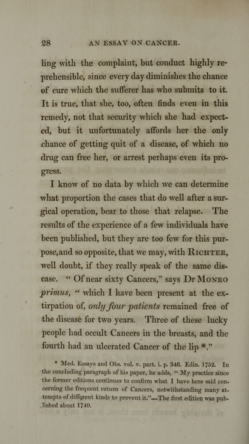 ling with the complaint, but conduct highly re¬ prehensible, since every day diminishes the chance of cure which the sufferer has who submits to it. It is true, that she, too, often finds even in this * remedy, not that security which she had expect¬ ed, but it unfortunately affords her the only chance of getting quit of a disease, of which no drug can free her, or arrest perhaps even its pro¬ gress. I know of no data by which we can determine what proportion the cases that do well after a sur¬ gical operation, bear to those that relapse. The results of the experience of a few individuals have been published, but they are too few for this pur¬ pose,and so opposite, that we may, with Richter, well doubt, if they really speak of the same dis¬ ease. “ Of near sixty Cancers,” says Dr Monro ■primus, “ which I have been present at the ex¬ tirpation of, only four patients remained free of the disease for two years. Three of these lucky people had occult Cancers in the breasts, and the fourth had an ulcerated Cancer of the lip * Med. Essays and Obs. vol. v. part. i. p. 346. Edin. 1752. In the concluding paragraph of his paper, he adds, “ My practice since the former editions continues to confirm what I have here said con¬ cerning the frequent return of Cancers, notwithstanding many at¬ tempts of different kinds to prevent it.”—The first edition was pub¬ lished about 1740.