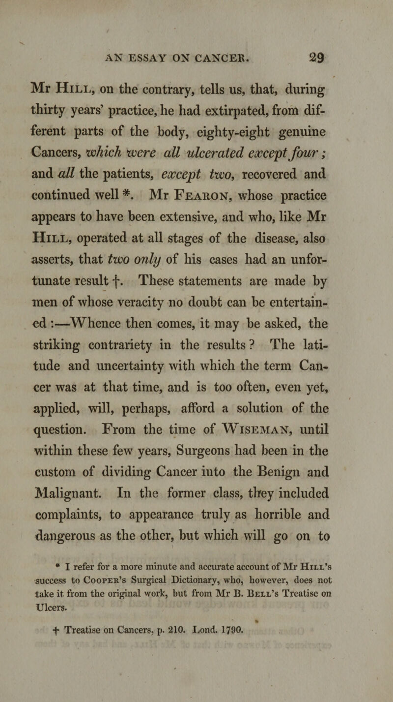 Mr IIill, on the contrary, tells us, that, during thirty years’ practice, he had extirpated, from dif¬ ferent parts of the body, eighty-eight genuine Cancers, which were aU ulcerated except four; and all the patients, except two, recovered and continued well *. Mr Fearon, whose practice appears to have been extensive, and who, like Mr Hill, operated at all stages of the disease, also asserts, that two only of his cases had an unfor¬ tunate result f. These statements are made by men of whose veracity no doubt can be entertain¬ ed :—Whence then comes, it may be asked, the striking contrariety in the results ? The lati¬ tude and uncertainty with which the term Can¬ cer was at that time, and is too often, even yet, applied, will, perhaps, afford a solution of the question. From the time of Wiseman, until within these few years, Surgeons had been in the custom of dividing Cancer iuto the Benign and Malignant. In the former class, they included complaints, to appearance truly as horrible and dangerous as the other, but which will go on to ! * I refer for a more minute and accurate account of Mr Hill’s success to Cooper’s Surgical Dictionary, who, however, does not take it from the original work, but from Mr B. Bell’s Treatise on Ulcers. ft f Treatise on Cancers, p. 210. Lond. 1790.