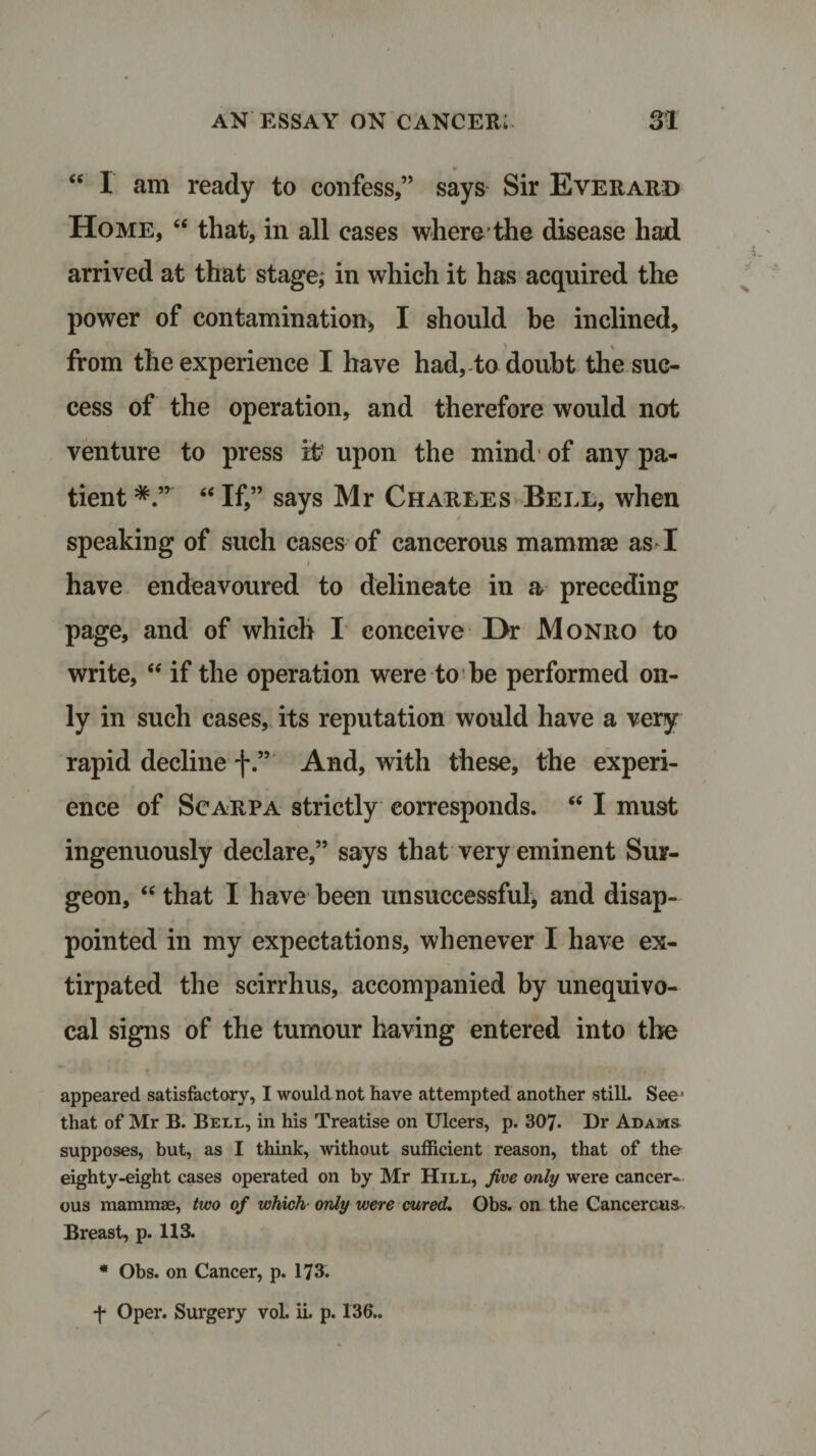 “ I am ready to confess,” says Sir Everard Home, “ that, in all cases where the disease had arrived at that stage; in which it has acquired the power of contamination* I should be inclined, i t from the experience I have had, to doubt the suc¬ cess of the operation, and therefore would not venture to press it: upon the mind of any pa¬ tient “ If,” says Mr Charles Bell, when speaking of such cases of cancerous mamma as I * • r 1 have endeavoured to delineate in a preceding page, and of which I conceive Hr Monro to write, “ if the operation were to be performed on¬ ly in such cases, its reputation would have a very rapid decline f.” And, with these, the experi¬ ence of Scarpa strictly corresponds. “ I must ingenuously declare,” says that very eminent Sur¬ geon, “ that I have been unsuccessful* and disap¬ pointed in my expectations, whenever I have ex¬ tirpated the scirrhus, accompanied by unequivo¬ cal signs of the tumour having entered into the appeared satisfactory, I would not have attempted another still. See' that of Mr B. Bell, in his Treatise on Ulcers, p. 307. Dr Adams supposes, but, as I think, without sufficient reason, that of the eighty-eight cases operated on by Mr Hill, five only were cancer¬ ous mammae, two of which only were cured. Obs. on the Cancerous Breast, p. US. * Obs. on Cancer, p. 173. f Oper. Surgery vol. ii. p. 136..