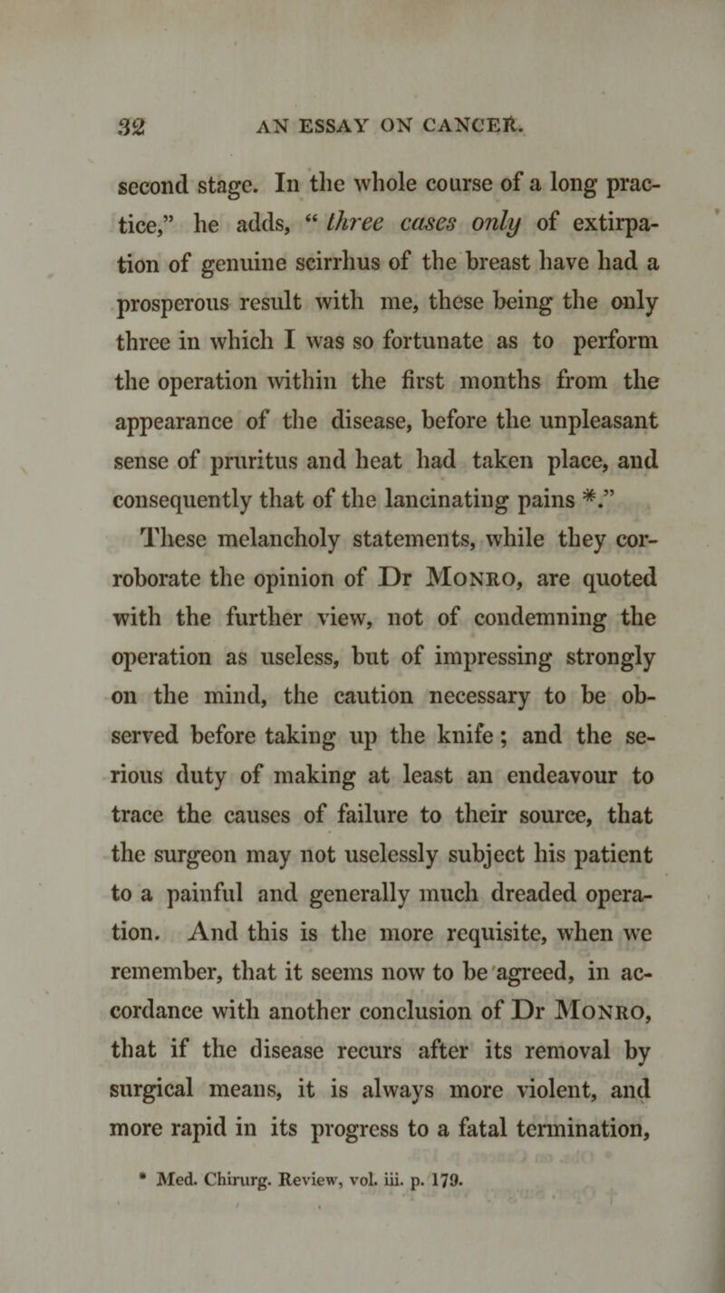 second stage. In the whole course of a long prac¬ tice,” he adds, “ three cases only of extirpa¬ tion of genuine scirrhus of the breast have had a prosperous result with me, these being the only three in which I was so fortunate as to perform the operation within the first months from the appearance of the disease, before the unpleasant sense of pruritus and heat had taken place, and consequently that of the lancinating pains These melancholy statements, while they cor¬ roborate the opinion of Dr Monro, are quoted with the further view, not of condemning the operation as useless, but of impressing strongly on the mind, the caution necessary to be ob¬ served before taking up the knife; and the se¬ rious duty of making at least an endeavour to trace the causes of failure to their source, that the surgeon may not uselessly subject his patient to a painful and generally much dreaded opera¬ tion. And this is the more requisite, when we remember, that it seems now to be agreed, in ac¬ cordance with another conclusion of Dr Monro, that if the disease recurs after its removal by surgical means, it is always more violent, and more rapid in its progress to a fatal termination, * Med. Chirurg. Review, vol. iii. p. 179*