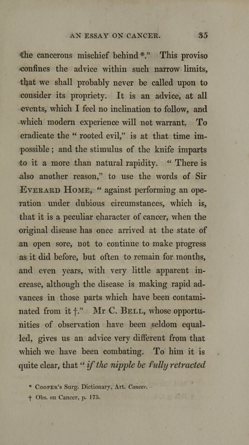 file cancerous mischief behind*.” This proviso ‘Confines the advice within such narrow limits, that we shall probably never be called upon to consider its propriety. It is an advice, at all events, which I feel no inclination to follow, and which modem experience will not warrant. To eradicate the “ rooted evil,” is at that time im¬ possible ; and the stimulus of the knife imparts to it a more than natural rapidity. “ There is also another reason,” to use the words of Sir Everard Home, “ against performing an ope¬ ration under dubious circumstances, which is, that it is a peculiar character of cancer, when the original disease has once arrived at the state of an open sore, not to continue to make progress as it did before, but often to remain for months, and even years, with very little apparent in- % crease, although the disease is making rapid ad¬ vances in those parts which have been contami¬ nated from it f.” Mr C. Bell, whose opportu¬ nities of observation have been seldom equal¬ led, gives us an advice very different from that which we have been combating. To him it is quite clear, that “ if the nipple he fully retracted * Cooper’s Surg. Dictionary, Art. Cancer. Obs. on Cancer, p. 175.