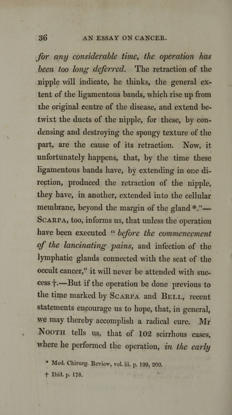 / for any considerable time, the operation has been too long deferred. The retraction of the nipple will indicate, he thinks, the general ex¬ tent of the ligamentous bands, which rise up from the original centre of the disease, and extend be¬ twixt the ducts of the nipple, for these, by con¬ densing and destroying the spongy texture of the part, are the cause of its retraction. Now, it unfortunately happens, that, by the time these ligamentous bands have, by extending in one di¬ rection, produced the retraction of the nipple, they have, in another, extended into the cellular membrane, beyond the margin of the gland — Scarpa, too, informs us, that unless the operation have been executed “ before the commencement of the lancinating pains, and infection of the lymphatic glands connected with the seat of the occult cancer,” it will never be attended with suc¬ cess *j*.—But if the operation be done previous to the time marked by Scarpa and Bell, recent statements encourage us to hope, that, in general, we may thereby accomplish a radical cure. Mr Nooth tells us, that of 102 scirrhous cases, where he performed the operation, in the early i * , . * . \ / * Med. Chirurg. Review, vol. iii. p. 199, 200. f Ibid. p. 178.