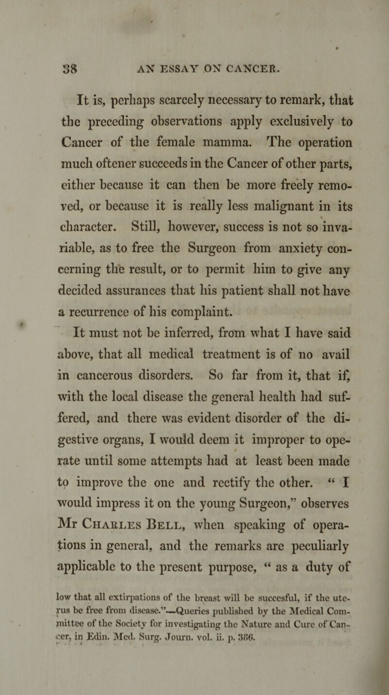 It is, perhaps scarcely necessary to remark, that the preceding observations apply exclusively to Cancer of the female mamma. The operation much oftener succeeds in the Cancer of other parts, either because it can then be more freely remo¬ ved, or because it is really less malignant in its character. Still, however, success is not so inva¬ riable, as to free the Surgeon from anxiety con¬ cerning the result, or to permit him to give any decided assurances that his patient shall not have a recurrence of his complaint. It must not be inferred, from what I have said above, that all medical treatment is of no avail in cancerous disorders. So far from it, that if, with the local disease the general health had suf¬ fered, and there was evident disorder of the di¬ gestive organs, I would deem it improper to ope- t rate until some attempts had at least been made to improve the one and rectify the other. “ I would impress it on the young Surgeon,” observes Mr Charles Bell, when speaking of opera¬ tions in general, and the remarks are peculiarly applicable to the present purpose, “ as a duty of low that all extirpations of the breast will be succesful, if the ute¬ rus be free from disease.”—Queries published by the Medical Com¬ mittee of the Society for investigating the Nature and Cure of Can¬ cer, in Edin. Med. Surg. Journ. vol. ii. p. :3f*6.