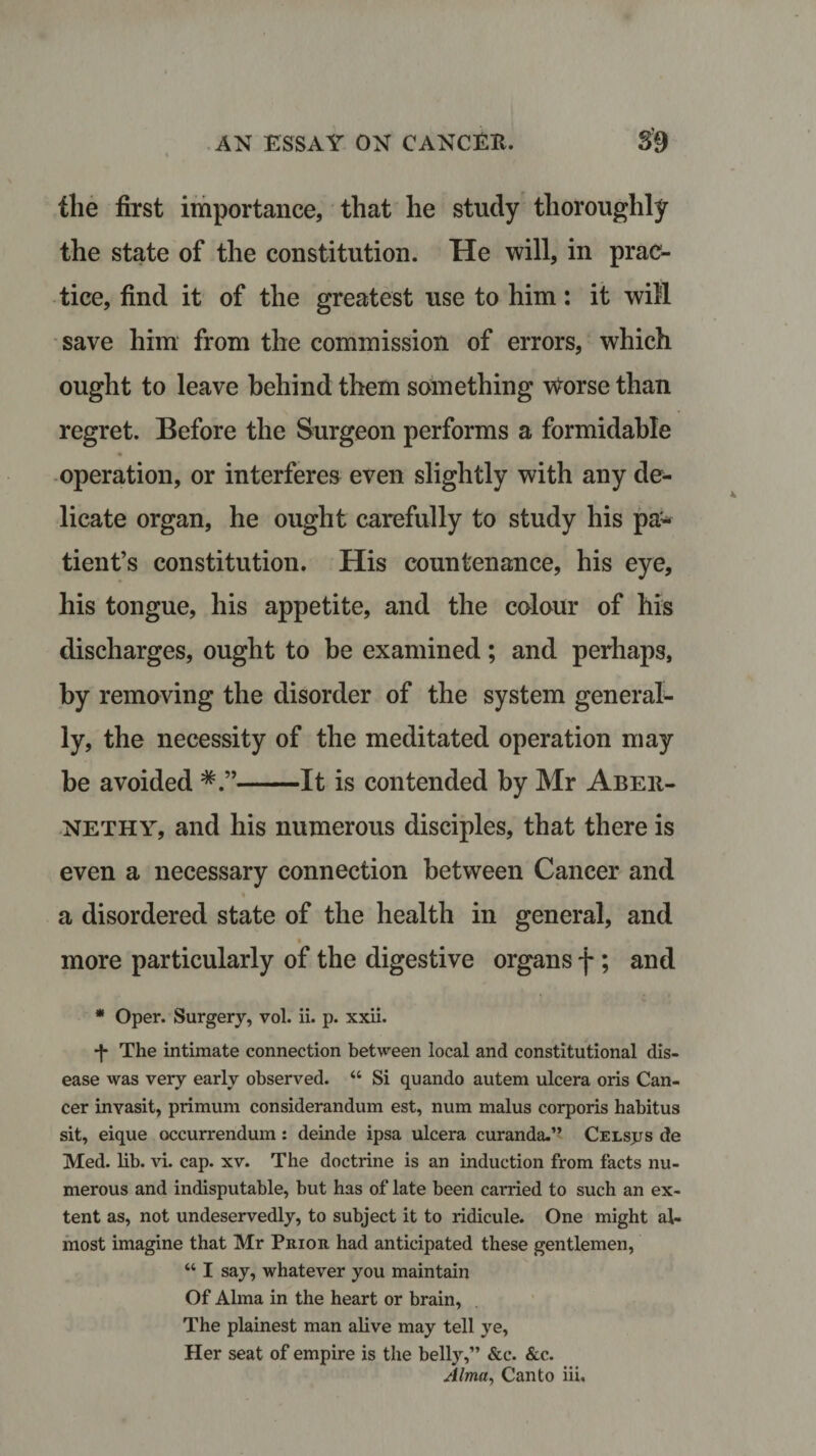 the first importance, that he study thoroughly the state of the constitution. He will, in prac¬ tice, find it of the greatest use to him: it will save him from the commission of errors, which ought to leave behind them something worse than regret. Before the Surgeon performs a formidable operation, or interferes even slightly with any de¬ licate organ, he ought carefully to study his pa* tient’s constitution. His countenance, his eye, his tongue, his appetite, and the colour of his discharges, ought to be examined; and perhaps, by removing the disorder of the system general¬ ly, the necessity of the meditated operation may be avoided -It is contended by Mr Abeii- NETHY, and his numerous disciples, that there is even a necessary connection between Cancer and a disordered state of the health in general, and more particularly of the digestive organs f ; and * Oper. Surgery, vol. ii. p. xxii. •f The intimate connection between local and constitutional dis¬ ease was very early observed. 44 Si quando autem ulcera oris Can¬ cer invasit, primum considerandum est, num malus corporis habitus sit, eique occurrendum: deinde ipsa ulcera curanda.” Celsjjs de Med. lib. vi. cap. xv. The doctrine is an induction from facts nu¬ merous and indisputable, but has of late been carried to such an ex¬ tent as, not undeservedly, to subject it to ridicule. One might al¬ most imagine that Mr Prior, had anticipated these gentlemen, 441 say, whatever you maintain Of Alma in the heart or brain, The plainest man alive may tell ye, Her seat of empire is the belly,” &amp;c. &amp;c. Alma, Canto iii.