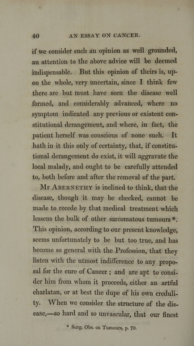 if we consider such an opinion as well grounded, an attention to the above advice will be deemed indispensable. But this opinion of theirs is, up¬ on the whole, very uncertain, since I think few there are but must have seen the disease well formed, and considerably advanced, where no symptom indicated any previous or existent con¬ stitutional derangement, and where, in fact, the patient herself was conscious of none such. It hath in it this only of certainty, that, if constitu¬ tional derangement do exist, it will aggravate the local malady, and ought to be carefully attended to, both before and after the removal of the part. Mr Abernethy is inclined to think, that the disease, though it may be checked, cannot be made to. recede by that medical treatment which lessens the bulk of other sarcomatous tumours *. This opinion, according to our present knowledge, seems unfortunately to be but too true, and has become so general with the Profession, that they listen with the utmost indifference to any propo¬ sal for the cure of Cancer ; and are apt to consi¬ der him from whom it proceeds, either an artful charlatan, or at best the dupe of his own creduli¬ ty. When we consider the structure of the dis¬ ease,—so hard and so unvascular, that our finest * Surg. Obs. on Tumours, p. 70.